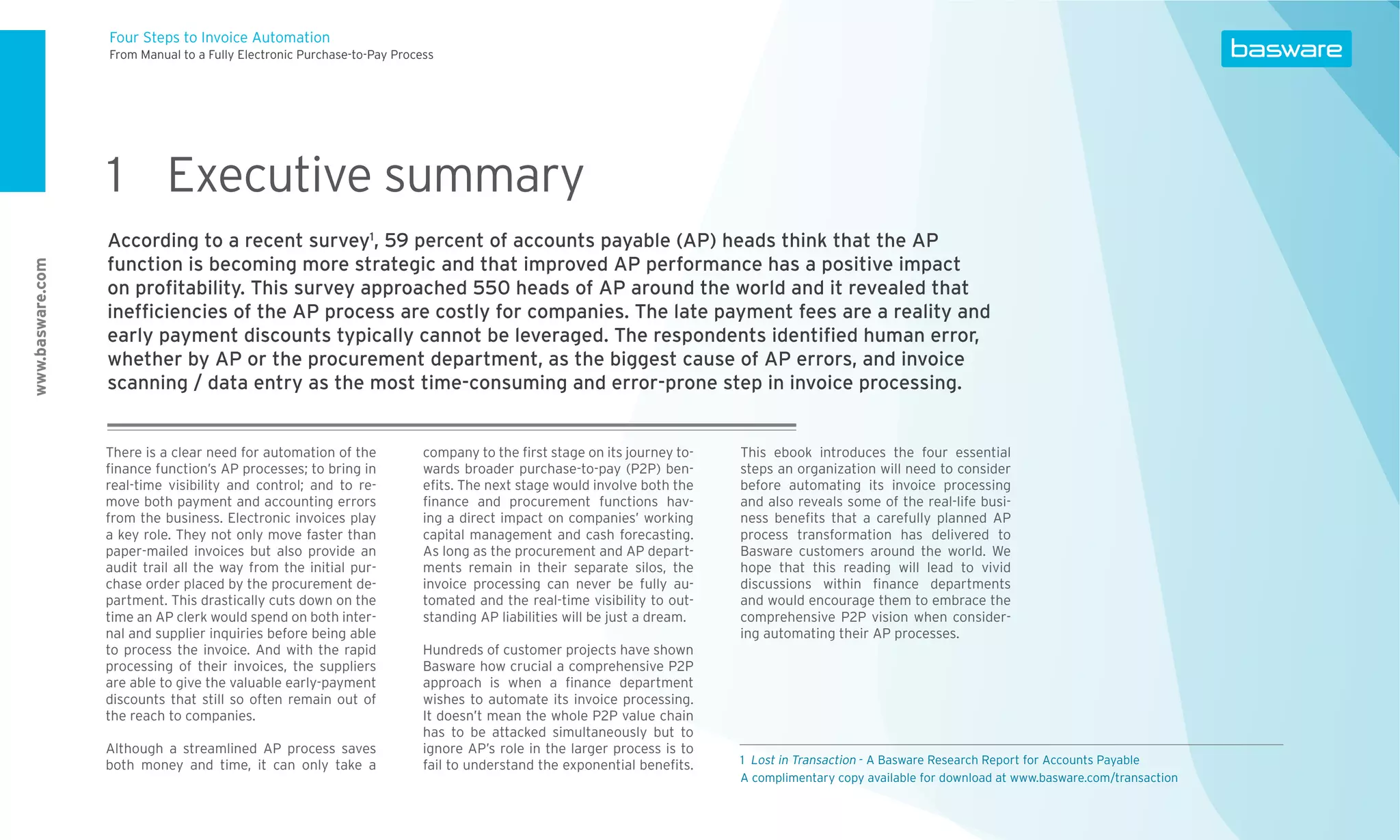 Four Steps to Invoice Automation
                  From Manual to a Fully Electronic Purchase-to-Pay Process




                  1 Executive summary
                  According to a recent survey1, 59 percent of accounts payable (AP) heads think that the AP
                  function is becoming more strategic and that improved AP performance has a positive impact
www.basware.com




                  on proﬁtability. This survey approached 550 heads of AP around the world and it revealed that
                  inefﬁciencies of the AP process are costly for companies. The late payment fees are a reality and
                  early payment discounts typically cannot be leveraged. The respondents identiﬁed human error,
                  whether by AP or the procurement department, as the biggest cause of AP errors, and invoice
                  scanning / data entry as the most time-consuming and error-prone step in invoice processing.


                  There is a clear need for automation of the            company to the ﬁrst stage on its journey to-    This ebook introduces the four essential
                  ﬁnance function’s AP processes; to bring in            wards broader purchase-to-pay (P2P) ben-        steps an organization will need to consider
                  real-time visibility and control; and to re-           eﬁts. The next stage would involve both the     before automating its invoice processing
                  move both payment and accounting errors                ﬁnance and procurement functions hav-           and also reveals some of the real-life busi-
                  from the business. Electronic invoices play            ing a direct impact on companies’ working       ness beneﬁts that a carefully planned AP
                  a key role. They not only move faster than             capital management and cash forecasting.        process transformation has delivered to
                  paper-mailed invoices but also provide an              As long as the procurement and AP depart-       Basware customers around the world. We
                  audit trail all the way from the initial pur-          ments remain in their separate silos, the       hope that this reading will lead to vivid
                  chase order placed by the procurement de-              invoice processing can never be fully au-       discussions within ﬁnance departments
                  partment. This drastically cuts down on the            tomated and the real-time visibility to out-    and would encourage them to embrace the
                  time an AP clerk would spend on both inter-            standing AP liabilities will be just a dream.   comprehensive P2P vision when consider-
                  nal and supplier inquiries before being able                                                           ing automating their AP processes.
                  to process the invoice. And with the rapid             Hundreds of customer projects have shown
                  processing of their invoices, the suppliers            Basware how crucial a comprehensive P2P
                  are able to give the valuable early-payment            approach is when a ﬁnance department
                  discounts that still so often remain out of            wishes to automate its invoice processing.
                  the reach to companies.                                It doesn’t mean the whole P2P value chain
                                                                         has to be attacked simultaneously but to
                  Although a streamlined AP process saves                ignore AP’s role in the larger process is to
                  both money and time, it can only take a                fail to understand the exponential beneﬁts.     1 Lost in Transaction - A Basware Research Report for Accounts Payable
                                                                                                                         A complimentary copy available for download at www.basware.com/transaction
 