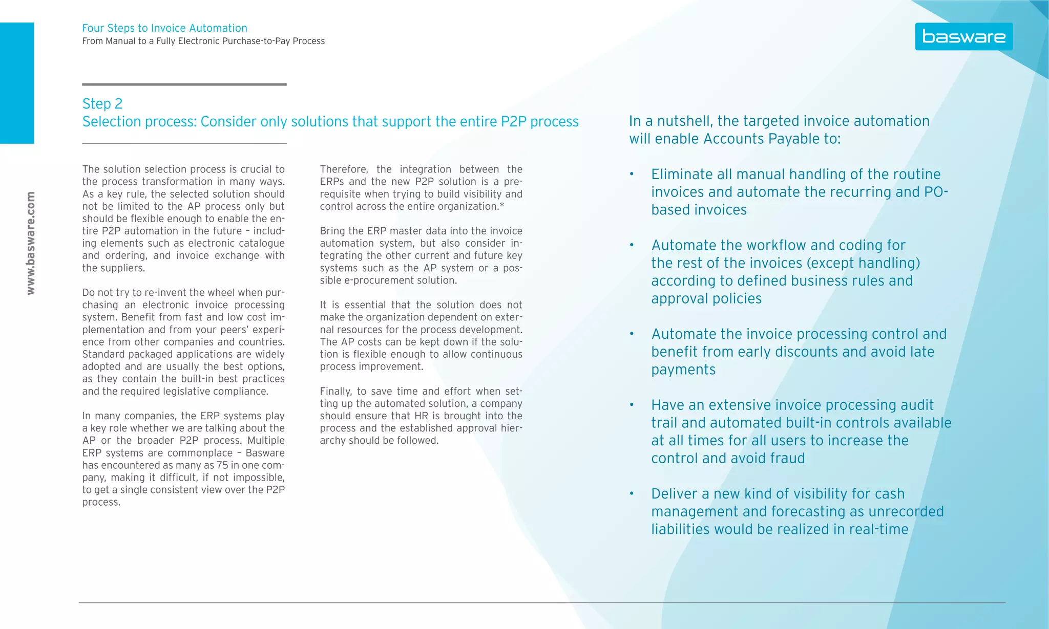 Four Steps to Invoice Automation
                  From Manual to a Fully Electronic Purchase-to-Pay Process




                  Step 2
                  Selection process: Consider only solutions that support the entire P2P process                         In a nutshell, the targeted invoice automation
                                                                                                                         will enable Accounts Payable to:
                  The solution selection process is crucial to           Therefore, the integration between the
                  the process transformation in many ways.               ERPs and the new P2P solution is a pre-
                                                                                                                            Eliminate all manual handling of the routine
                  As a key rule, the selected solution should            requisite when trying to build visibility and      invoices and automate the recurring and PO-
www.basware.com




                  not be limited to the AP process only but              control across the entire organization.*           based invoices
                  should be ﬂexible enough to enable the en-
                  tire P2P automation in the future – includ-            Bring the ERP master data into the invoice
                  ing elements such as electronic catalogue              automation system, but also consider in-           Automate the workﬂow and coding for
                  and ordering, and invoice exchange with                tegrating the other current and future key
                  the suppliers.                                         systems such as the AP system or a pos-            the rest of the invoices (except handling)
                                                                         sible e-procurement solution.                      according to deﬁned business rules and
                  Do not try to re-invent the wheel when pur-
                  chasing an electronic invoice processing               It is essential that the solution does not         approval policies
                  system. Beneﬁt from fast and low cost im-              make the organization dependent on exter-
                  plementation and from your peers’ experi-              nal resources for the process development.
                  ence from other companies and countries.               The AP costs can be kept down if the solu-
                                                                                                                            Automate the invoice processing control and
                  Standard packaged applications are widely              tion is ﬂexible enough to allow continuous         beneﬁt from early discounts and avoid late
                  adopted and are usually the best options,              process improvement.                               payments
                  as they contain the built-in best practices
                  and the required legislative compliance.               Finally, to save time and effort when set-
                                                                         ting up the automated solution, a company          Have an extensive invoice processing audit
                  In many companies, the ERP systems play                should ensure that HR is brought into the
                  a key role whether we are talking about the            process and the established approval hier-         trail and automated built-in controls available
                  AP or the broader P2P process. Multiple                archy should be followed.                          at all times for all users to increase the
                  ERP systems are commonplace – Basware
                  has encountered as many as 75 in one com-
                                                                                                                            control and avoid fraud
                  pany, making it difﬁcult, if not impossible,
                  to get a single consistent view over the P2P
                  process.
                                                                                                                            Deliver a new kind of visibility for cash
                                                                                                                            management and forecasting as unrecorded
                                                                                                                            liabilities would be realized in real-time
 
