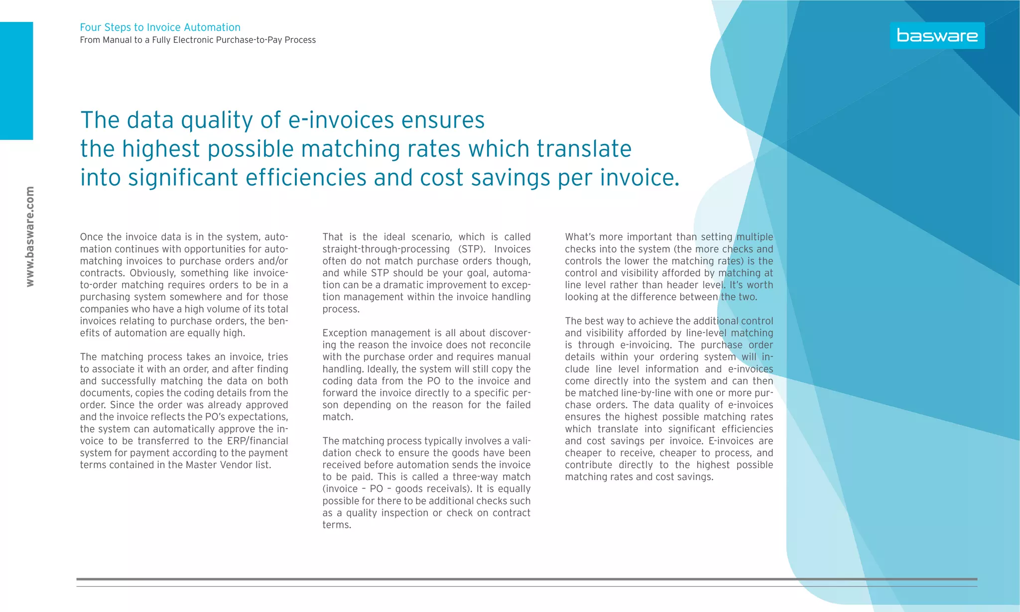 Four Steps to Invoice Automation
                  From Manual to a Fully Electronic Purchase-to-Pay Process




                  The data quality of e-invoices ensures
                  the highest possible matching rates which translate
                  into signiﬁcant efﬁciencies and cost savings per invoice.
www.basware.com




                  Once the invoice data is in the system, auto-               That is the ideal scenario, which is called         What’s more important than setting multiple
                  mation continues with opportunities for auto-               straight-through-processing (STP). Invoices         checks into the system (the more checks and
                  matching invoices to purchase orders and/or                 often do not match purchase orders though,          controls the lower the matching rates) is the
                  contracts. Obviously, something like invoice-               and while STP should be your goal, automa-          control and visibility afforded by matching at
                  to-order matching requires orders to be in a                tion can be a dramatic improvement to excep-        line level rather than header level. It’s worth
                  purchasing system somewhere and for those                   tion management within the invoice handling         looking at the difference between the two.
                  companies who have a high volume of its total               process.
                  invoices relating to purchase orders, the ben-                                                                  The best way to achieve the additional control
                  eﬁts of automation are equally high.                        Exception management is all about discover-         and visibility afforded by line-level matching
                                                                              ing the reason the invoice does not reconcile       is through e-invoicing. The purchase order
                  The matching process takes an invoice, tries                with the purchase order and requires manual         details within your ordering system will in-
                  to associate it with an order, and after ﬁnding             handling. Ideally, the system will still copy the   clude line level information and e-invoices
                  and successfully matching the data on both                  coding data from the PO to the invoice and          come directly into the system and can then
                  documents, copies the coding details from the               forward the invoice directly to a speciﬁc per-      be matched line-by-line with one or more pur-
                  order. Since the order was already approved                 son depending on the reason for the failed          chase orders. The data quality of e-invoices
                  and the invoice reﬂects the PO’s expectations,              match.                                              ensures the highest possible matching rates
                  the system can automatically approve the in-                                                                    which translate into signiﬁcant efﬁciencies
                  voice to be transferred to the ERP/ﬁnancial                 The matching process typically involves a vali-     and cost savings per invoice. E-invoices are
                  system for payment according to the payment                 dation check to ensure the goods have been          cheaper to receive, cheaper to process, and
                  terms contained in the Master Vendor list.                  received before automation sends the invoice        contribute directly to the highest possible
                                                                              to be paid. This is called a three-way match        matching rates and cost savings.
                                                                              (invoice – PO – goods receivals). It is equally
                                                                              possible for there to be additional checks such
                                                                              as a quality inspection or check on contract
                                                                              terms.
 