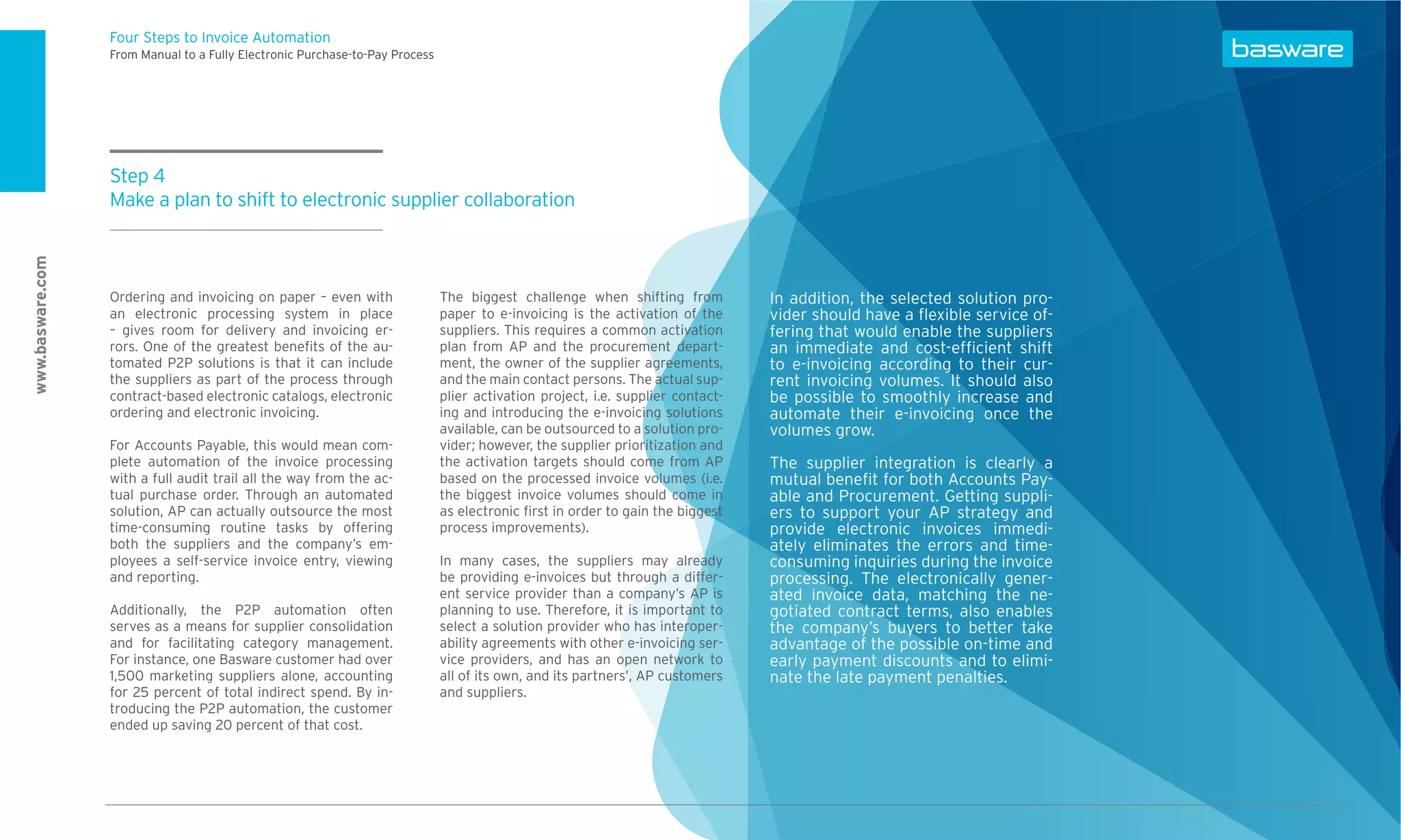 Four Steps to Invoice Automation
                  From Manual to a Fully Electronic Purchase-to-Pay Process




                  Step 4
                  Make a plan to shift to electronic supplier collaboration
www.basware.com




                  Ordering and invoicing on paper – even with                 The biggest challenge when shifting from           In addition, the selected solution pro-
                  an electronic processing system in place                    paper to e-invoicing is the activation of the      vider should have a ﬂexible service of-
                  – gives room for delivery and invoicing er-                 suppliers. This requires a common activation       fering that would enable the suppliers
                  rors. One of the greatest beneﬁts of the au-                plan from AP and the procurement depart-           an immediate and cost-efﬁcient shift
                  tomated P2P solutions is that it can include                ment, the owner of the supplier agreements,        to e-invoicing according to their cur-
                  the suppliers as part of the process through                and the main contact persons. The actual sup-      rent invoicing volumes. It should also
                  contract-based electronic catalogs, electronic              plier activation project, i.e. supplier contact-   be possible to smoothly increase and
                  ordering and electronic invoicing.                          ing and introducing the e-invoicing solutions      automate their e-invoicing once the
                                                                              available, can be outsourced to a solution pro-    volumes grow.
                  For Accounts Payable, this would mean com-                  vider; however, the supplier prioritization and
                  plete automation of the invoice processing                  the activation targets should come from AP         The supplier integration is clearly a
                  with a full audit trail all the way from the ac-            based on the processed invoice volumes (i.e.       mutual beneﬁt for both Accounts Pay-
                  tual purchase order. Through an automated                   the biggest invoice volumes should come in         able and Procurement. Getting suppli-
                  solution, AP can actually outsource the most                as electronic ﬁrst in order to gain the biggest    ers to support your AP strategy and
                  time-consuming routine tasks by offering                    process improvements).                             provide electronic invoices immedi-
                  both the suppliers and the company’s em-                                                                       ately eliminates the errors and time-
                  ployees a self-service invoice entry, viewing               In many cases, the suppliers may already           consuming inquiries during the invoice
                  and reporting.                                              be providing e-invoices but through a differ-      processing. The electronically gener-
                                                                              ent service provider than a company’s AP is        ated invoice data, matching the ne-
                  Additionally, the P2P automation often                      planning to use. Therefore, it is important to     gotiated contract terms, also enables
                  serves as a means for supplier consolidation                select a solution provider who has interoper-      the company’s buyers to better take
                  and for facilitating category management.                   ability agreements with other e-invoicing ser-     advantage of the possible on-time and
                  For instance, one Basware customer had over                 vice providers, and has an open network to         early payment discounts and to elimi-
                  1,500 marketing suppliers alone, accounting                 all of its own, and its partners’, AP customers    nate the late payment penalties.
                  for 25 percent of total indirect spend. By in-              and suppliers.
                  troducing the P2P automation, the customer
                  ended up saving 20 percent of that cost.
 