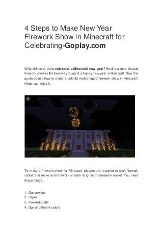 4 Steps to Make New Year
Firework Show in Minecraft for
Celebrating-Goplay.com
What things to do to celebrate a Minecraft new year? Having a mob shaped
firework show is the best way to spent a happy new year in Minecraft. Now this
guide details how to make a colorful mob shaped firework show in Minecraft.
Hope you enjoy it.
To make a firework show for Minecraft, players are required to craft firework
rocket and make auto firework shooter to ignite the firework rocket. You need
these things:
1. Gunpowder
2. Paper
3. Firework balls
4. Dye of different colors
 