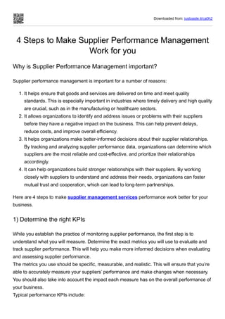 Downloaded from: justpaste.it/ca0h2
4 Steps to Make Supplier Performance Management
Work for you
Why is Supplier Performance Management important?
Supplier performance management is important for a number of reasons:
1. It helps ensure that goods and services are delivered on time and meet quality
standards. This is especially important in industries where timely delivery and high quality
are crucial, such as in the manufacturing or healthcare sectors.
2. It allows organizations to identify and address issues or problems with their suppliers
before they have a negative impact on the business. This can help prevent delays,
reduce costs, and improve overall efficiency.
3. It helps organizations make better-informed decisions about their supplier relationships.
By tracking and analyzing supplier performance data, organizations can determine which
suppliers are the most reliable and cost-effective, and prioritize their relationships
accordingly.
4. It can help organizations build stronger relationships with their suppliers. By working
closely with suppliers to understand and address their needs, organizations can foster
mutual trust and cooperation, which can lead to long-term partnerships.
Here are 4 steps to make supplier management services performance work better for your
business.
1) Determine the right KPIs
While you establish the practice of monitoring supplier performance, the first step is to
understand what you will measure. Determine the exact metrics you will use to evaluate and
track supplier performance. This will help you make more informed decisions when evaluating
and assessing supplier performance.
The metrics you use should be specific, measurable, and realistic. This will ensure that you’re
able to accurately measure your suppliers’ performance and make changes when necessary.
You should also take into account the impact each measure has on the overall performance of
your business.
Typical performance KPIs include:
 