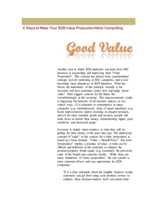 4 Steps to Make Your B2B Value PropositionMore Compelling
Another area in which B2B marketers can learn from B2C
practices is researching and improving their "Value
Proposition". This concept has always been a predominant
strategic tool for marketing in B2C categories, and is now
becoming more ubiquitous in B2B industries. What has
driven the importance of this principle recently is the
recession and how customers today view and judge "good
value". Their biggest concern for the future lies
overwhelmingly in the economy. This macroeconomic reality
is impacting the behavior of all decision makers, in two
critical ways: (1) a reduction in consumption in many
categories (e.g. entertainment), delay of major purchases (e.g.
home improvements) and/or resorting to cheaper products,
and (2) for more essential goods and services, people will
trade down to stretch their money, demonstrating higher price
sensitivity and decreased usage.
Everyone is simply more sensitive to what they will be
getting for their money or the price they pay. The underlying
concept of "value" in this context for a value proposition is
based on a basic formula: "Value = Benefit/Price". The term
"proposition" implies a promise of value, or what can be
offered and delivered to the customer to enhance the
product/company brand equity (e.g. essentially the perceived
value of the brand) and customer loyalty. While there are
many definitions of "value proposition", the one I prefer is
more customer-driven and very appropriate for B2B
companies:
"It is a clear statement about the tangible business results
customers can get from using your product, service or
solution. Busy decision-makers don't care about what
 