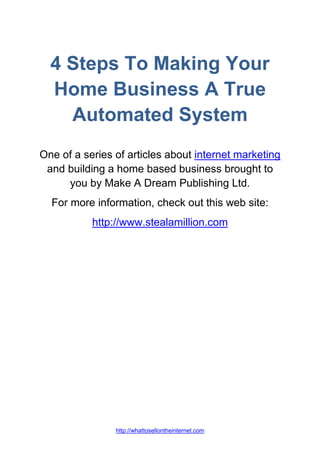 4 Steps To Making Your
  Home Business A True
    Automated System
One of a series of articles about internet marketing
 and building a home based business brought to
     you by Make A Dream Publishing Ltd.
  For more information, check out this web site:
           http://www.stealamillion.com




                http://whattosellontheinternet.com
 