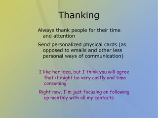 Thanking
Always thank people for their time
  and attention
Send personalized physical cards (as
  opposed to emails and other less
  personal ways of communication)


I like her idea, but I think you will agree
   that it might be very costly and time
   consuming.
Right now, I'm just focusing on following
  up monthly with all my contacts.
 
