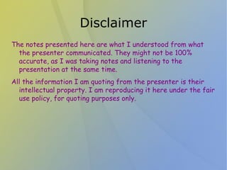 Disclaimer
The notes presented here are what I understood from what
  the presenter communicated. They might not be 100%
  accurate, as I was taking notes and listening to the
  presentation at the same time.
All the information I am quoting from the presenter is their
  intellectual property. I am reproducing it here under the fair
  use policy, for quoting purposes only.
 