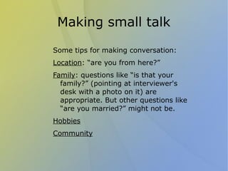 Making small talk

Some tips for making conversation:
Location: “are you from here?”
Family: questions like “is that your
  family?” (pointing at interviewer's
  desk with a photo on it) are
  appropriate. But other questions like
  “are you married?” might not be.
Hobbies
Community
 