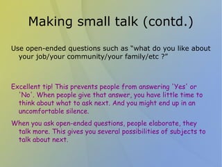 Making small talk (contd.)
Use open-ended questions such as “what do you like about
  your job/your community/your family/etc ?”



Excellent tip! This prevents people from answering 'Yes' or
  'No'. When people give that answer, you have little time to
  think about what to ask next. And you might end up in an
  uncomfortable silence.
When you ask open-ended questions, people elaborate, they
 talk more. This gives you several possibilities of subjects to
 talk about next.
 