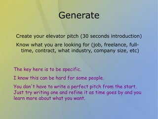 Generate

 Create your elevator pitch (30 seconds introduction)
 Know what you are looking for (job, freelance, full-
   time, contract, what industry, company size, etc)


The key here is to be specific.
I know this can be hard for some people.
You don't have to write a perfect pitch from the start.
Just try writing one and refine it as time goes by and you
learn more about what you want.
 