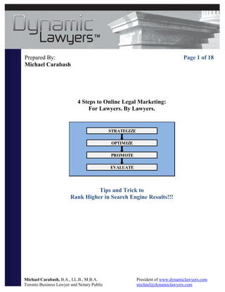 Prepared By:                                                                    Page 1 of 18
Michael Carabash




                           4 Steps to Online Legal Marketing:
                                For Lawyers. By Lawyers.


                                            STRATEGIZE

                                             OPTIMIZE

                                            PROMOTE

                                            EVALUATE




                                  Tips and Trick to
                        Rank Higher in Search Engine Results!!!




Michael Carabash, B.A., LL.B., M.B.A.                    President of www.dynamiclawyers.com
Toronto Business Lawyer and Notary Public                michael@dynamiclawyers.com
 