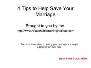 4 Tips to Help Save Your
Marriage
Brought to you by the
http://www.relationshiptraininginstitute.com
For more information on saving your marriage and to get
additional tips click here
NEXT PAGE CLICK HERE
 