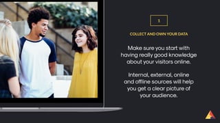 Make sure you start with
having really good knowledge
about your visitors online.
COLLECT AND OWN YOUR DATA
1
Internal, external, online
and offline sources will help
you get a clear picture of
your audience.
 