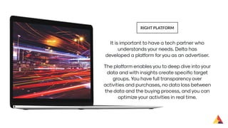 It is important to have a tech partner who
understands your needs. Delta has
developed a platform foryou as an advertiser.
RIGHT PLATFORM
The platform enables you to deep dive into your
data and with insights create speciﬁc target
groups. You have full transparency over
activities and purchases, no data loss between
the data and the buying process, and you can
optimize your activities in real time.
 