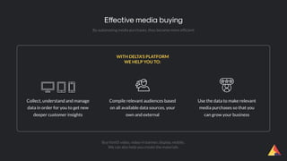 By automating media purchases, they become more efﬁcient
Effective media buying
Collect, understand and manage
data in order for you to get new
deeper customer insights
  
Compile relevant audiences based
on all available data sources, your
own and external
Use the data to make relevant
media purchases so that you
can grow your business
WITH DELTA'S PLATFORM
WE HELP YOU TO:
Buy html5 video, video-in banner, display, mobile..
We can also help you create the materials.
 