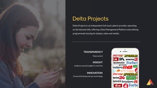 Delta Projects is an independent full-stack adtech provider, operating
on the demand side, offering a Data Management Platform and utilizing
programmatic buying for display, video and mobile.
Delta Projects
TRANSPARENCY
Total control
INSIGHT
Audience and ad insights in real time
INNOVATION
Forward thinking and new technology
 