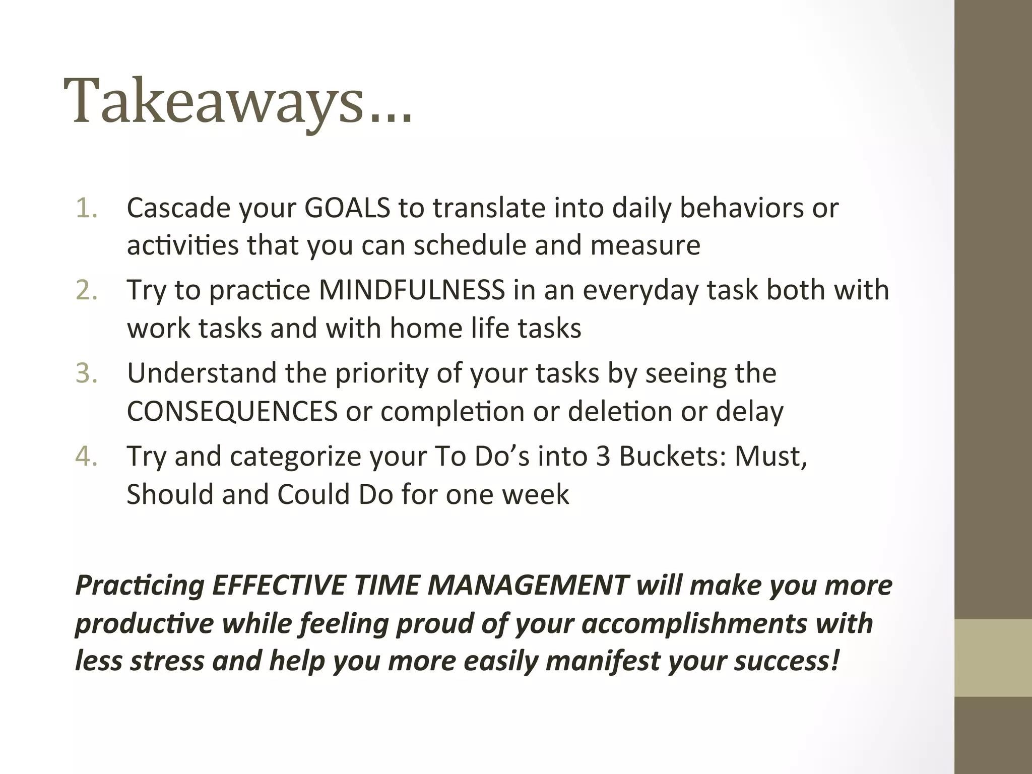 Takeaways… 
1. Cascade 
your 
GOALS 
to 
translate 
into 
daily 
behaviors 
or 
ac0vi0es 
that 
you 
can 
schedule 
and 
measure 
2. Try 
to 
prac0ce 
MINDFULNESS 
in 
an 
everyday 
task 
both 
with 
work 
tasks 
and 
with 
home 
life 
tasks 
3. Understand 
the 
priority 
of 
your 
tasks 
by 
seeing 
the 
CONSEQUENCES 
or 
comple0on 
or 
dele0on 
or 
delay 
4. Try 
and 
categorize 
your 
To 
Do’s 
into 
3 
Buckets: 
Must, 
Should 
and 
Could 
Do 
for 
one 
week 
Prac%cing 
EFFECTIVE 
TIME 
MANAGEMENT 
will 
make 
you 
more 
produc%ve 
while 
feeling 
proud 
of 
your 
accomplishments 
with 
less 
stress 
and 
help 
you 
more 
easily 
manifest 
your 
success! 
 