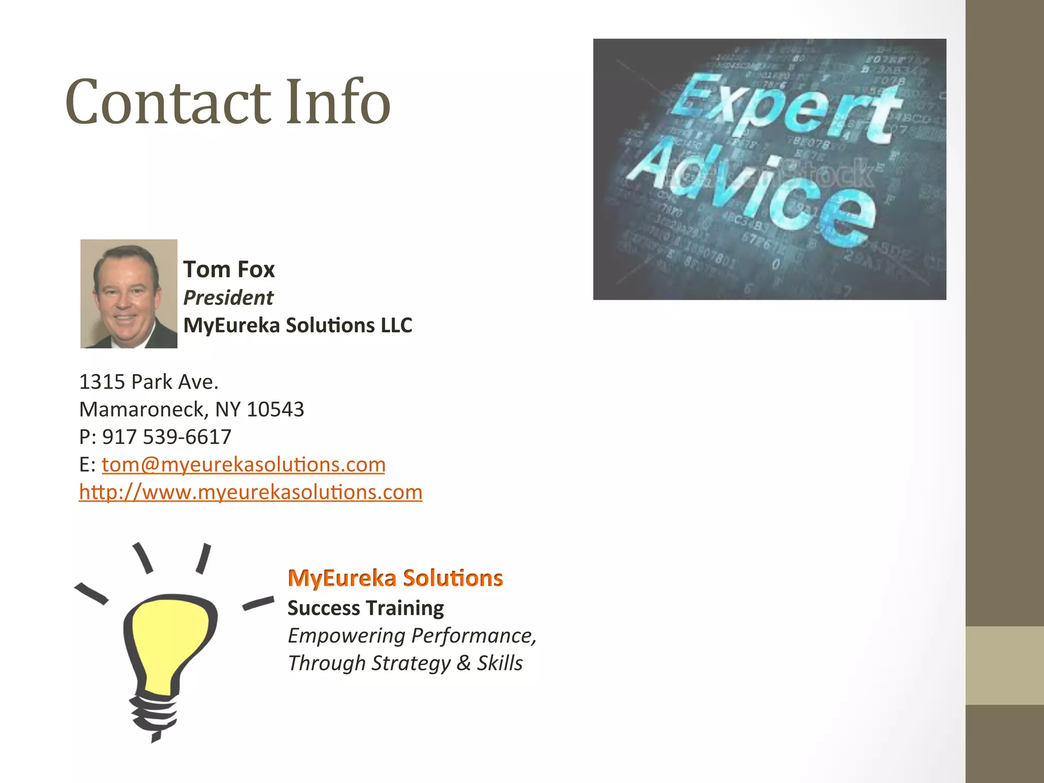 Contact 
Info 
Tom 
Fox 
President 
MyEureka 
Solu.ons 
LLC 
1315 
Park 
Ave. 
Mamaroneck, 
NY 
10543 
P: 
917 
539-­‐6617 
E: 
tom@myeurekasolu0ons.com 
h^p://www.myeurekasolu0ons.com 
MyEureka 
Solu.ons 
Success 
Training 
Empowering 
Performance, 
Through 
Strategy 
& 
Skills 
 