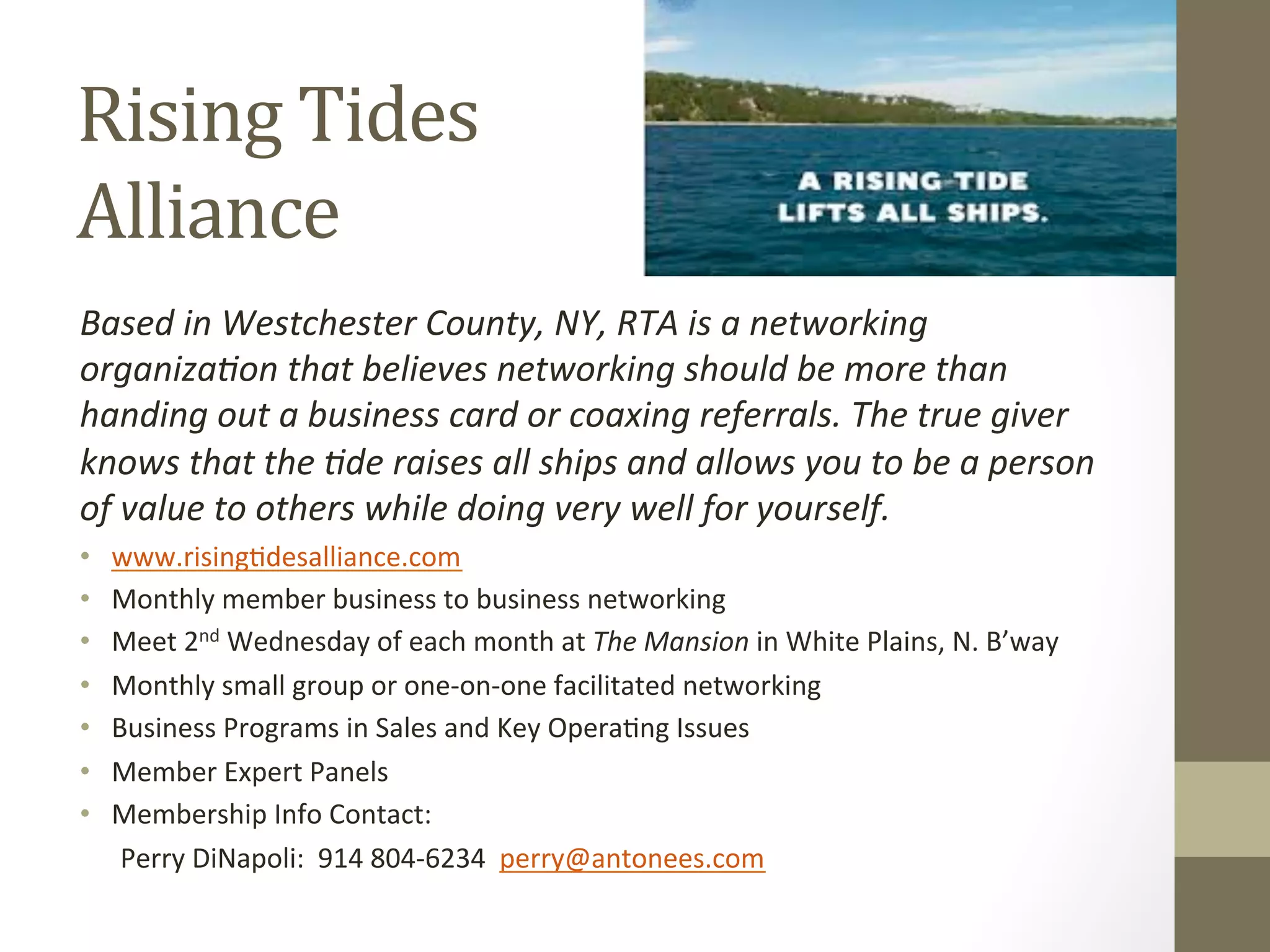 Rising 
Tides 
Alliance 
Based 
in 
Westchester 
County, 
NY, 
RTA 
is 
a 
networking 
organiza1on 
that 
believes 
networking 
should 
be 
more 
than 
handing 
out 
a 
business 
card 
or 
coaxing 
referrals. 
The 
true 
giver 
knows 
that 
the 
1de 
raises 
all 
ships 
and 
allows 
you 
to 
be 
a 
person 
of 
value 
to 
others 
while 
doing 
very 
well 
for 
yourself. 
• www.rising0desalliance.com 
• Monthly 
member 
business 
to 
business 
networking 
• Meet 
2nd 
Wednesday 
of 
each 
month 
at 
The 
Mansion 
in 
White 
Plains, 
N. 
B’way 
• Monthly 
small 
group 
or 
one-­‐on-­‐one 
facilitated 
networking 
• Business 
Programs 
in 
Sales 
and 
Key 
Opera0ng 
Issues 
• Member 
Expert 
Panels 
• Membership 
Info 
Contact: 
Perry 
DiNapoli: 
914 
804-­‐6234 
perry@antonees.com 
