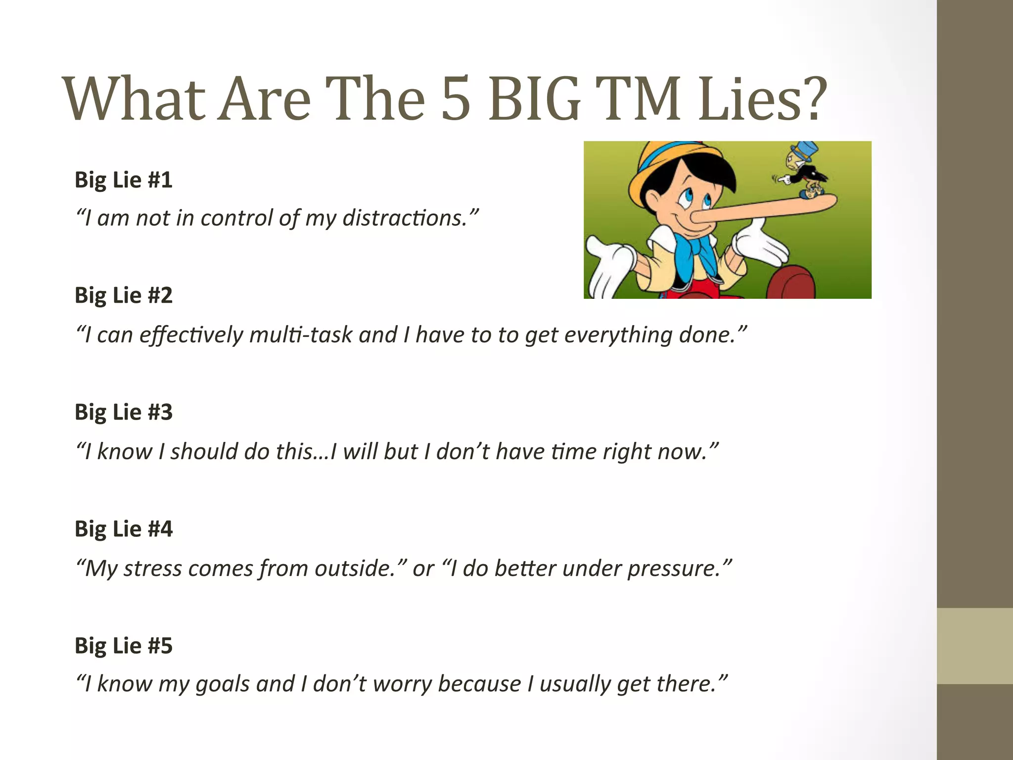 What 
Are 
The 
5 
BIG 
TM 
Lies? 
Big 
Lie 
#1 
“I 
am 
not 
in 
control 
of 
my 
distrac1ons.” 
Big 
Lie 
#2 
“I 
can 
effec1vely 
mul1-­‐task 
and 
I 
have 
to 
to 
get 
everything 
done.” 
Big 
Lie 
#3 
“I 
know 
I 
should 
do 
this…I 
will 
but 
I 
don’t 
have 
1me 
right 
now.” 
Big 
Lie 
#4 
“My 
stress 
comes 
from 
outside.” 
or 
“I 
do 
beAer 
under 
pressure.” 
Big 
Lie 
#5 
“I 
know 
my 
goals 
and 
I 
don’t 
worry 
because 
I 
usually 
get 
there.” 
 