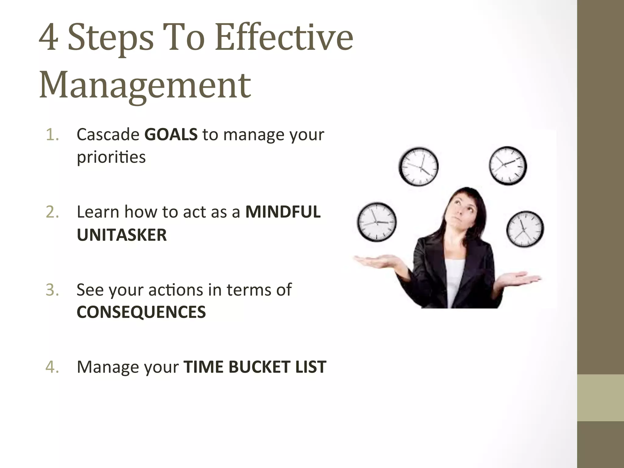 4 
Steps 
To 
Effective 
Management 
1. Cascade 
GOALS 
to 
manage 
your 
priori0es 
2. Learn 
how 
to 
act 
as 
a 
MINDFUL 
UNITASKER 
3. See 
your 
ac0ons 
in 
terms 
of 
CONSEQUENCES 
4. Manage 
your 
TIME 
BUCKET 
LIST 
 