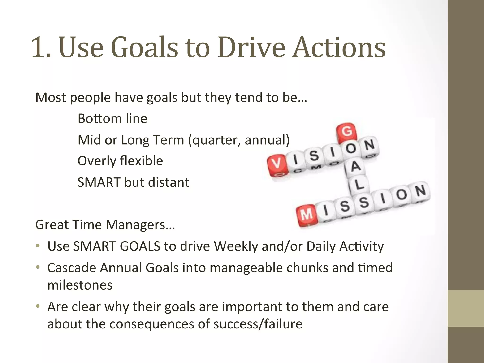 1. 
Use 
Goals 
to 
Drive 
Actions 
Most 
people 
have 
goals 
but 
they 
tend 
to 
be… 
Bo^om 
line 
Mid 
or 
Long 
Term 
(quarter, 
annual) 
Overly 
flexible 
SMART 
but 
distant 
Great 
Time 
Managers… 
• Use 
SMART 
GOALS 
to 
drive 
Weekly 
and/or 
Daily 
Ac0vity 
• Cascade 
Annual 
Goals 
into 
manageable 
chunks 
and 
0med 
milestones 
• Are 
clear 
why 
their 
goals 
are 
important 
to 
them 
and 
care 
about 
the 
consequences 
of 
success/failure 
 