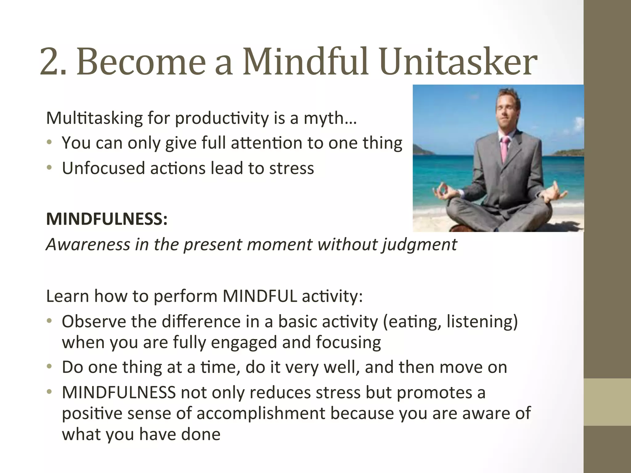 2. 
Become 
a 
Mindful 
Unitasker 
Mul0tasking 
for 
produc0vity 
is 
a 
myth… 
• You 
can 
only 
give 
full 
a^en0on 
to 
one 
thing 
• Unfocused 
ac0ons 
lead 
to 
stress 
MINDFULNESS: 
Awareness 
in 
the 
present 
moment 
without 
judgment 
Learn 
how 
to 
perform 
MINDFUL 
ac0vity: 
• Observe 
the 
difference 
in 
a 
basic 
ac0vity 
(ea0ng, 
listening) 
when 
you 
are 
fully 
engaged 
and 
focusing 
• Do 
one 
thing 
at 
a 
0me, 
do 
it 
very 
well, 
and 
then 
move 
on 
• MINDFULNESS 
not 
only 
reduces 
stress 
but 
promotes 
a 
posi0ve 
sense 
of 
accomplishment 
because 
you 
are 
aware 
of 
what 
you 
have 
done 
 