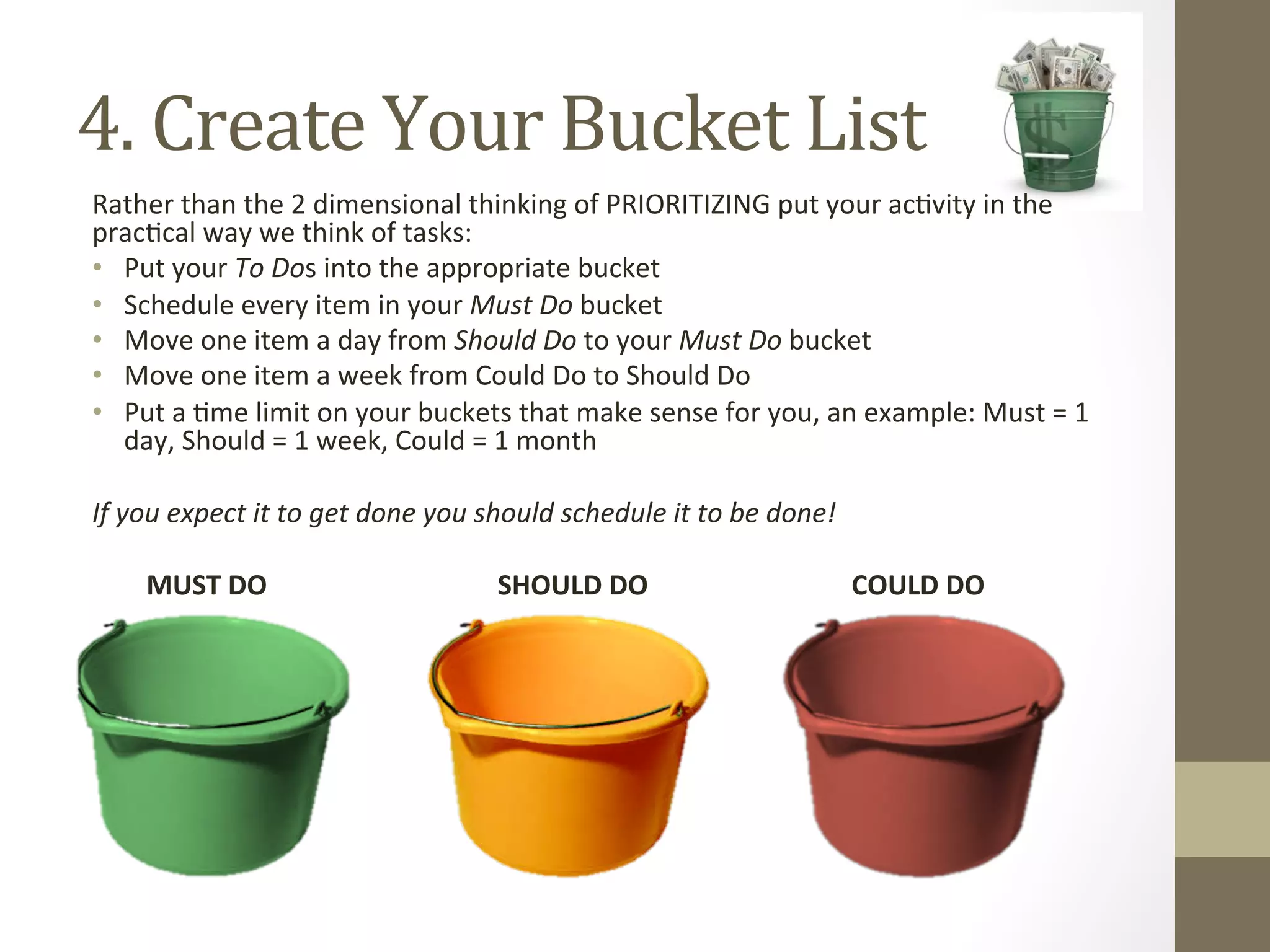 4. 
Create 
Your 
Bucket 
List 
Rather 
than 
the 
2 
dimensional 
thinking 
of 
PRIORITIZING 
put 
your 
ac0vity 
in 
the 
prac0cal 
way 
we 
think 
of 
tasks: 
• Put 
your 
To 
Dos 
into 
the 
appropriate 
bucket 
• Schedule 
every 
item 
in 
your 
Must 
Do 
bucket 
• Move 
one 
item 
a 
day 
from 
Should 
Do 
to 
your 
Must 
Do 
bucket 
• Move 
one 
item 
a 
week 
from 
Could 
Do 
to 
Should 
Do 
• Put 
a 
0me 
limit 
on 
your 
buckets 
that 
make 
sense 
for 
you, 
an 
example: 
Must 
= 
1 
day, 
Should 
= 
1 
week, 
Could 
= 
1 
month 
If 
you 
expect 
it 
to 
get 
done 
you 
should 
schedule 
it 
to 
be 
done! 
MUST 
DO 
SHOULD 
DO 
COULD 
DO 
 