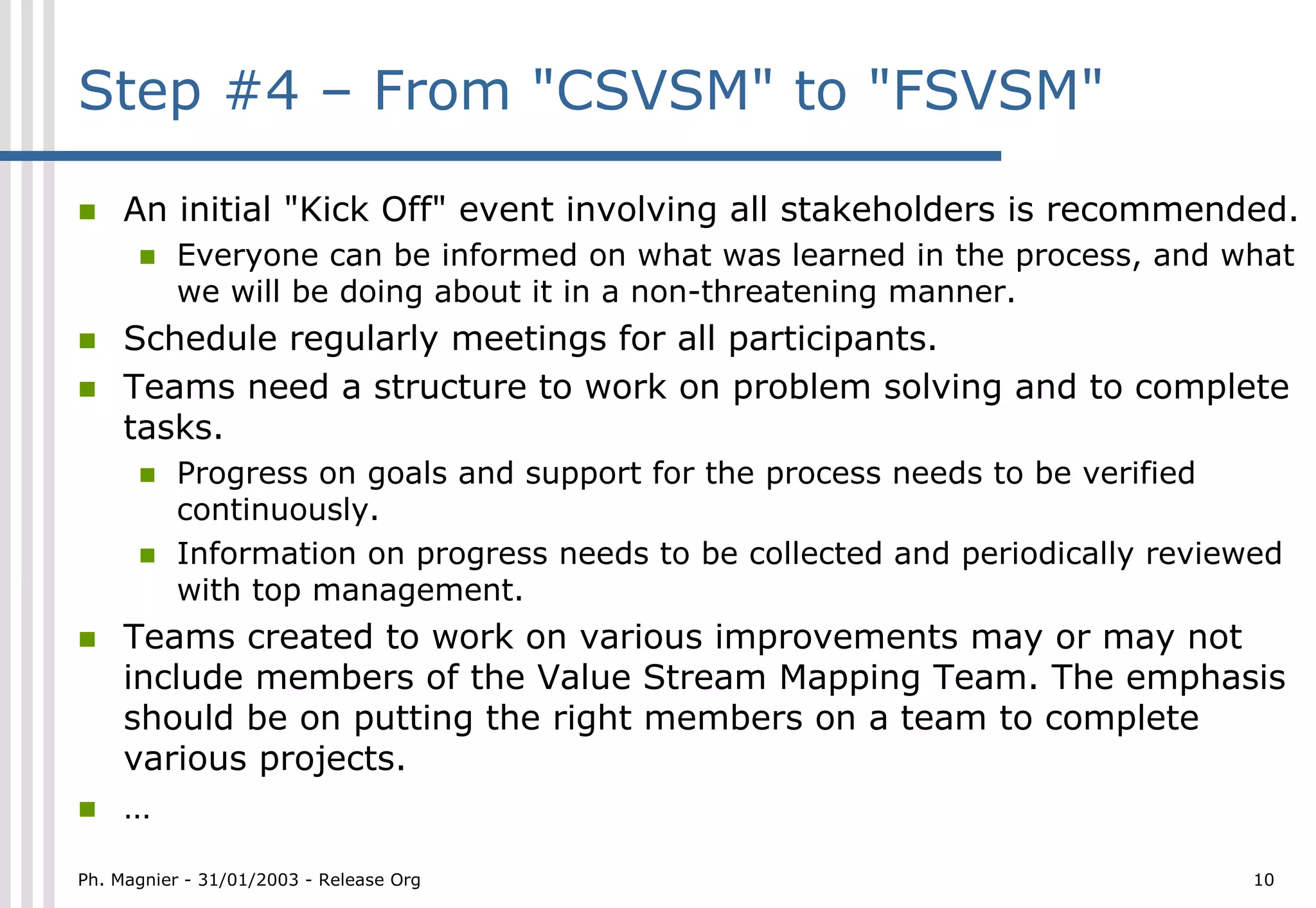 Step #4 – From "CSVSM" to "FSVSM"

!    An initial "Kick Off" event involving all stakeholders is recommended.
      !   Everyone can be informed on what was learned in the process, and what
          we will be doing about it in a non-threatening manner.
!    Schedule regularly meetings for all participants.
!    Teams need a structure to work on problem solving and to complete
     tasks.
      !   Progress on goals and support for the process needs to be verified
          continuously.
      !   Information on progress needs to be collected and periodically reviewed
          with top management.
!    Teams created to work on various improvements may or may not
     include members of the Value Stream Mapping Team. The emphasis
     should be on putting the right members on a team to complete
     various projects.
!    …
Ph. Magnier - 31/01/2003 - Release Org                                         10
 