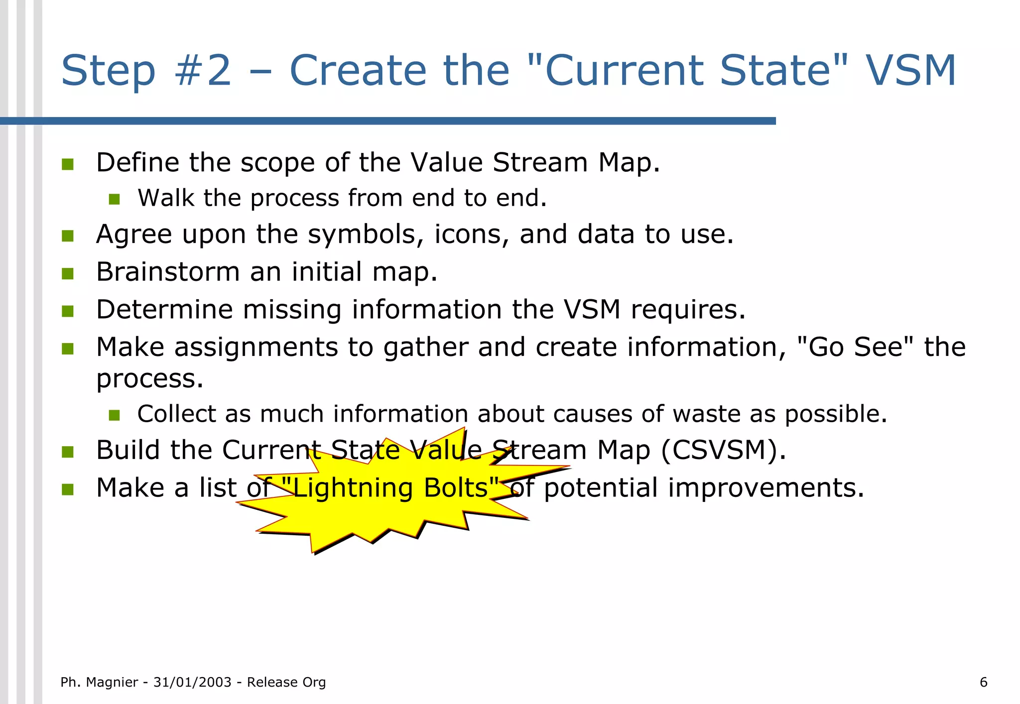 Step #2 – Create the "Current State" VSM

!    Define the scope of the Value Stream Map.
      !   Walk the process from end to end.
!    Agree upon the symbols, icons, and data to use.
!    Brainstorm an initial map.
!    Determine missing information the VSM requires.
!    Make assignments to gather and create information, "Go See" the
     process.
      !   Collect as much information about causes of waste as possible.
!    Build the Current State Value Stream Map (CSVSM).
!    Make a list of "Lightning Bolts" of potential improvements.




Ph. Magnier - 31/01/2003 - Release Org                                     6
 