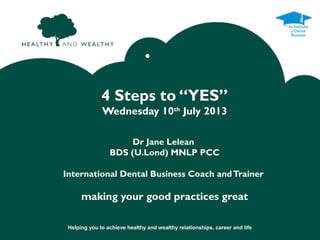 Helping you to achieve healthy and wealthy relationships, career and life
•
4 Steps to “YES”
Wednesday 10th
July 2013
Dr Jane Lelean
BDS (U.Lond) MNLP PCC
International Dental Business Coach andTrainer
making your good practices great
 