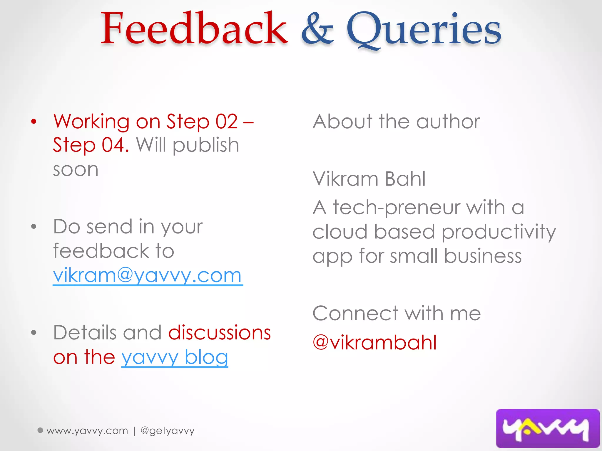 Feedback  &  Queries	
•  Working on Step 02 –      About the author
   Step 04. Will publish
   soon                      Vikram Bahl
                             A tech-preneur with a
•  Do send in your           cloud based productivity
   feedback to               app for small business
   vikram@yavvy.com
                             Connect with me
•  Details and discussions   @vikrambahl
   on the yavvy blog


 www.yavvy.com | @getyavvy
 