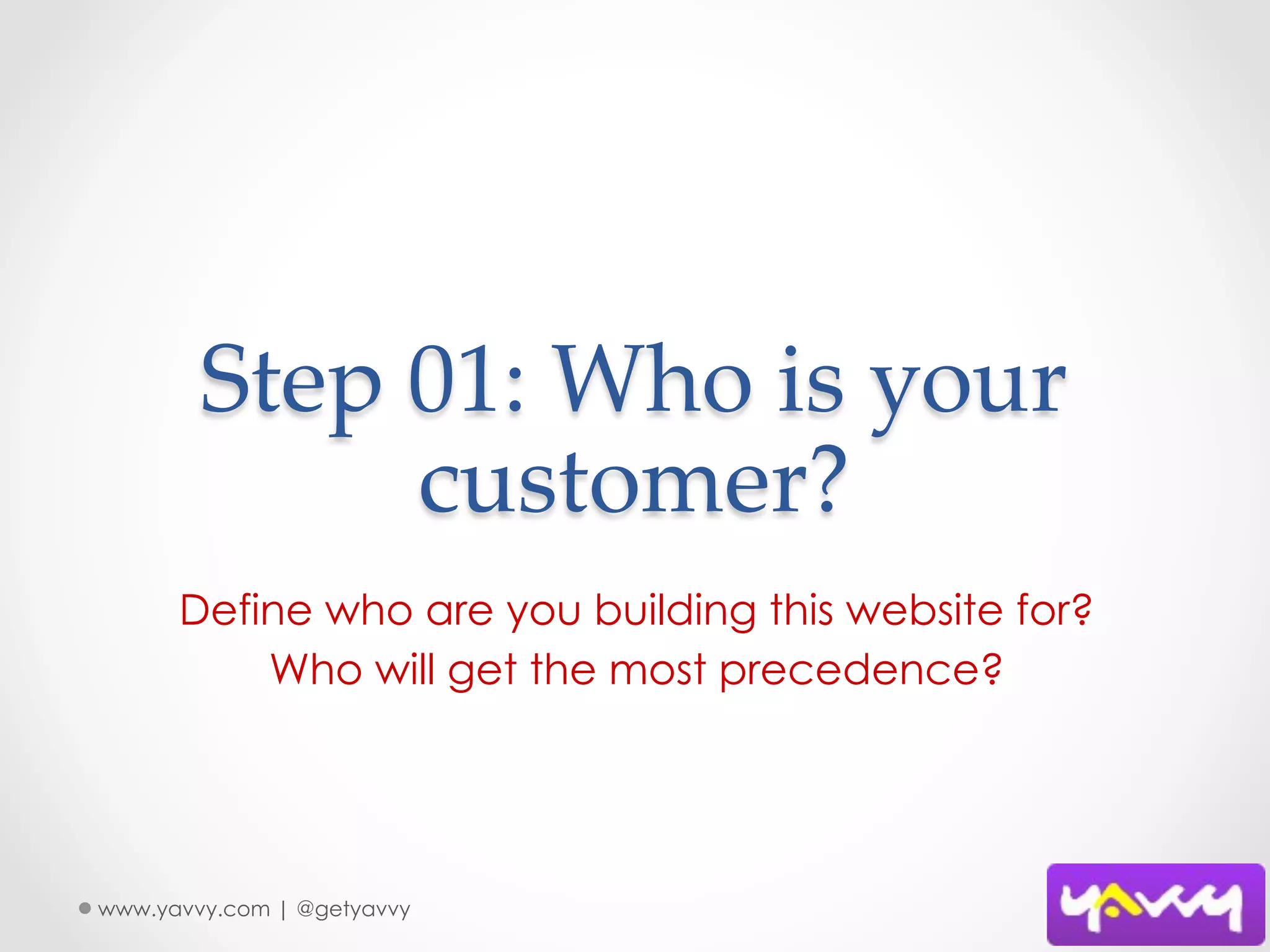 Step  01:  Who  is  your  
              customer?	
      Define who are you building this website for?
          Who will get the most precedence?




www.yavvy.com | @getyavvy
 