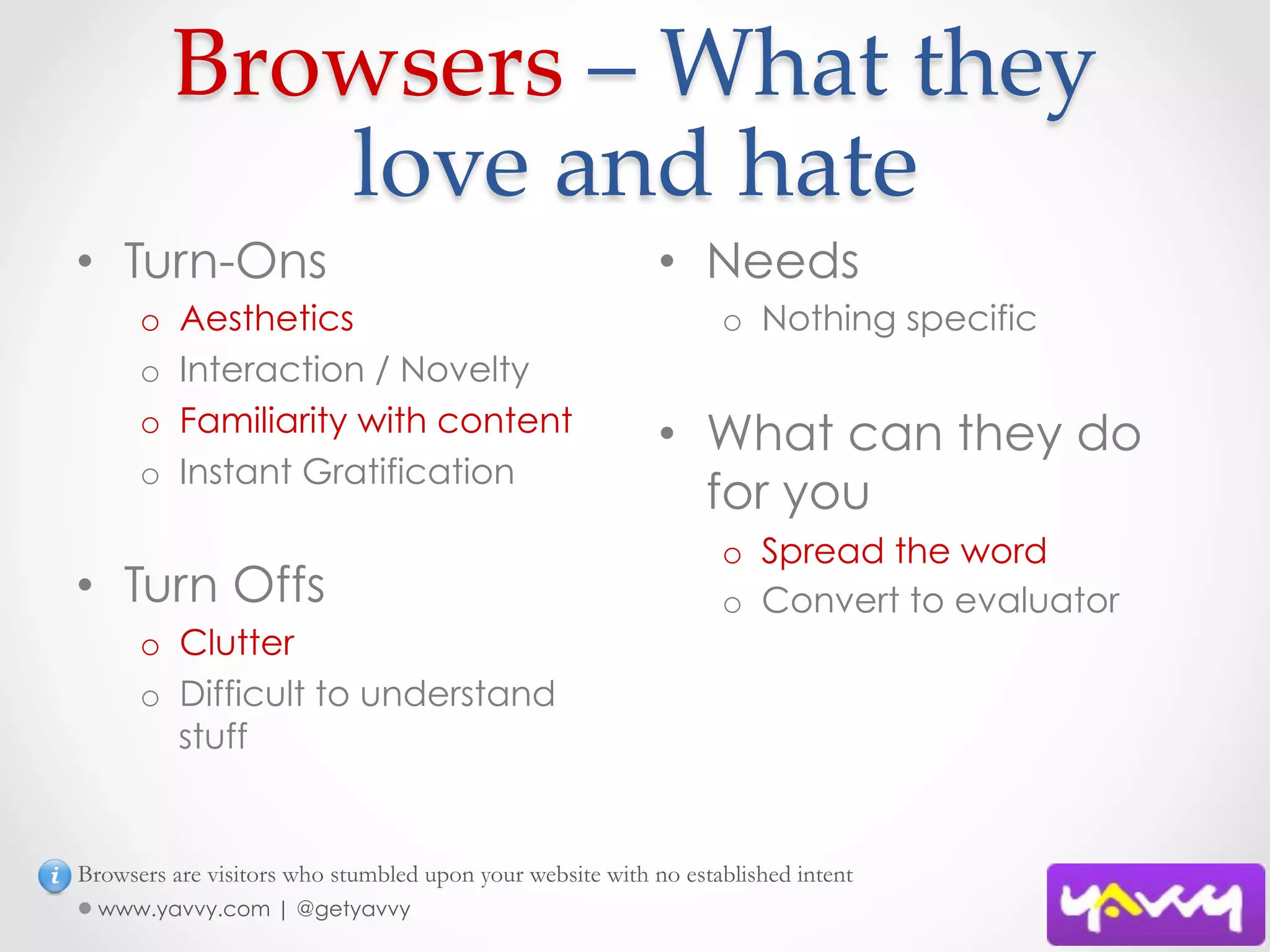 Browsers  –  What  they  
              love  and  hate	
•  Turn-Ons                                                •  Needs
      o    Aesthetics                                            o  Nothing specific
      o    Interaction / Novelty
      o    Familiarity with content                        •  What can they do
      o    Instant Gratification
                                                              for you
                                                                 o  Spread the word
•  Turn Offs                                                     o  Convert to evaluator
      o  Clutter
      o  Difficult to understand
         stuff


Browsers are visitors who stumbled upon your website with no established intent
  www.yavvy.com | @getyavvy
 