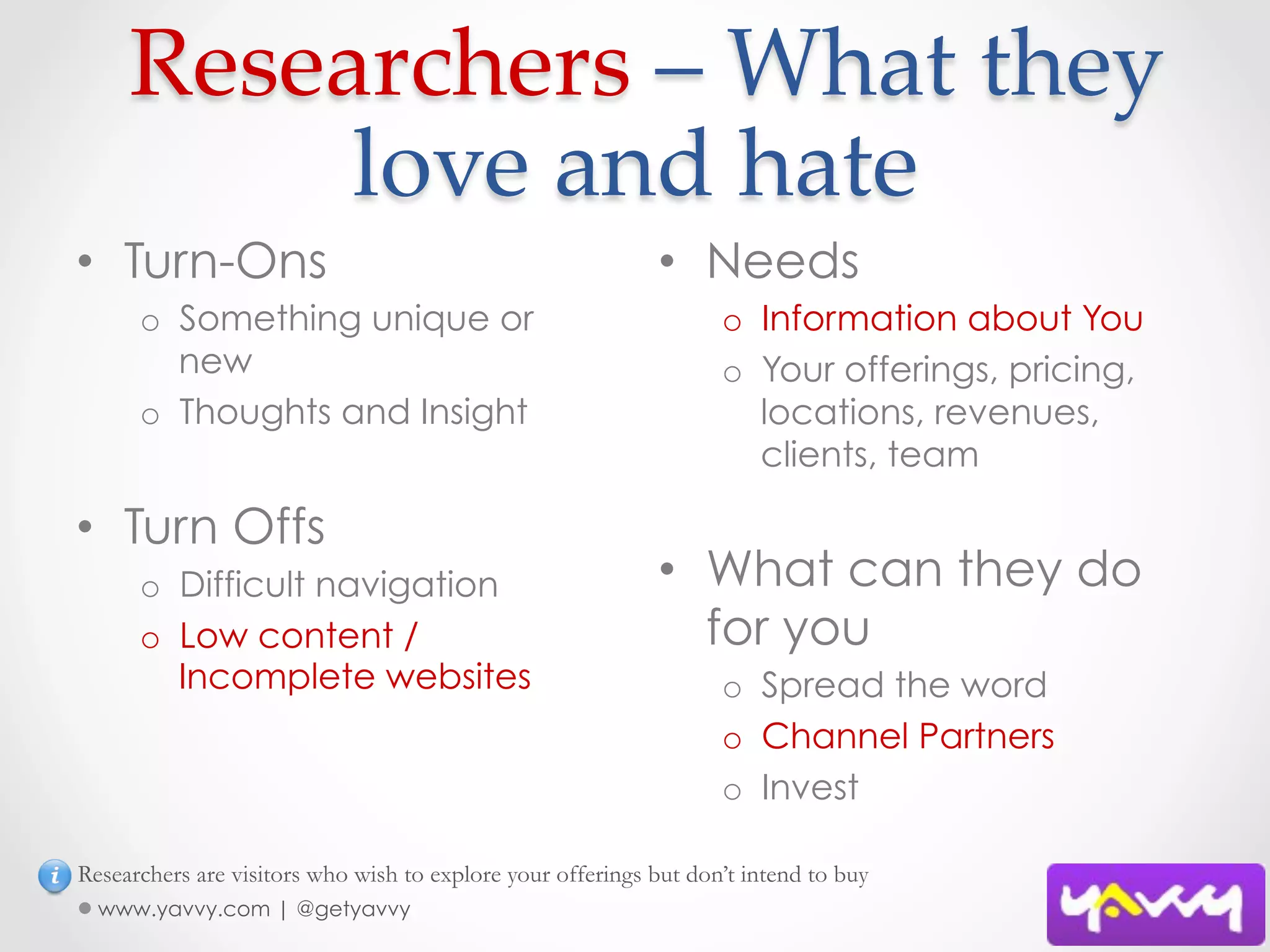  Researchers  –  What  they  
         love  and  hate	
•  Turn-Ons                                                 •  Needs
      o  Something unique or                                       o  Information about You
         new                                                       o  Your offerings, pricing,
      o  Thoughts and Insight                                         locations, revenues,
                                                                      clients, team

•  Turn Offs
      o  Difficult navigation                               •  What can they do
      o  Low content /                                         for you
         Incomplete websites                                       o  Spread the word
                                                                   o  Channel Partners
                                                                   o  Invest

Researchers are visitors who wish to explore your offerings but don’t intend to buy
  www.yavvy.com | @getyavvy
 