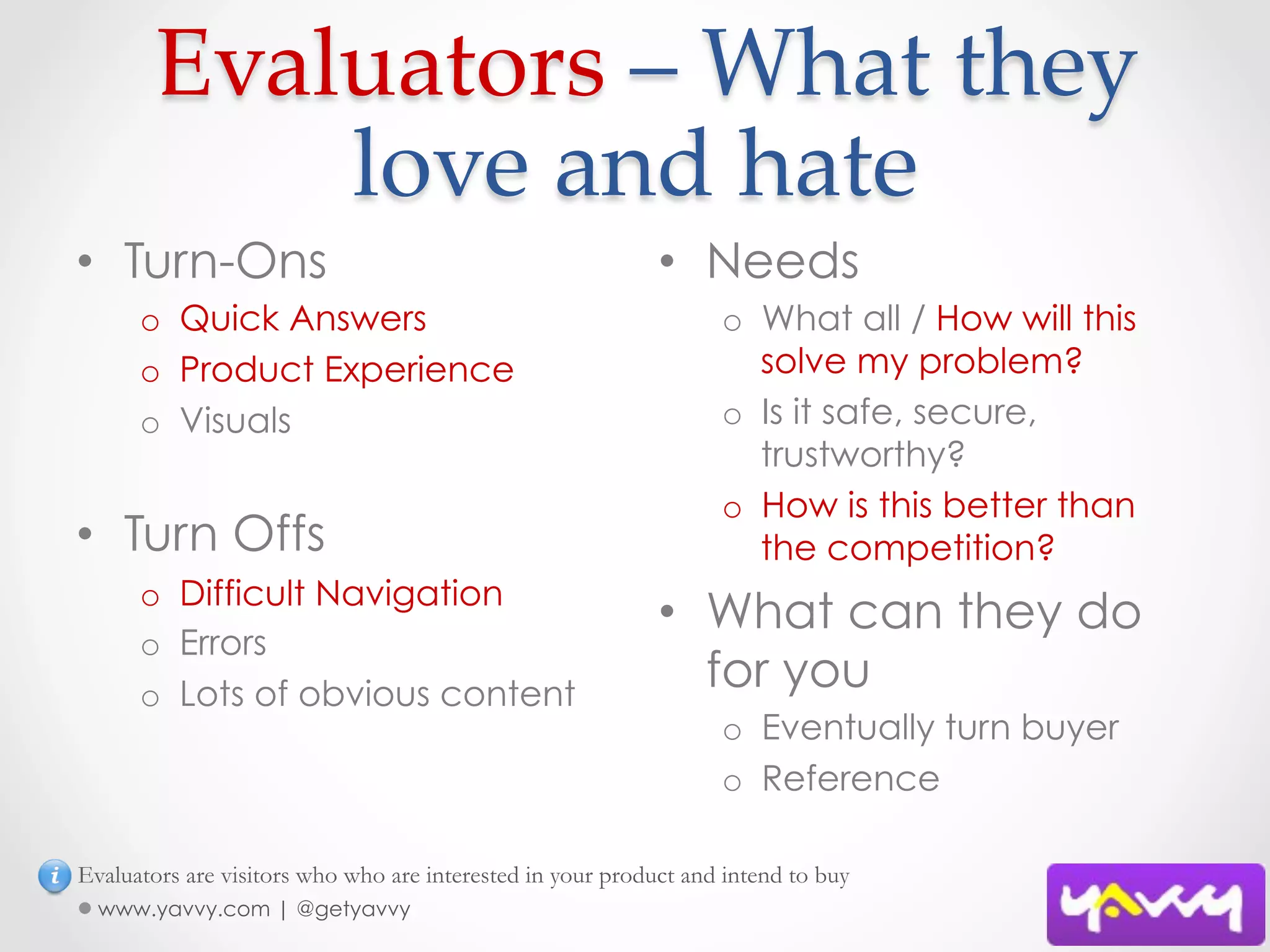  Evaluators  –  What  they  
           love  and  hate	
•  Turn-Ons                                                 •  Needs
      o  Quick Answers                                            o  What all / How will this
      o  Product Experience                                          solve my problem?
      o  Visuals                                                  o  Is it safe, secure,
                                                                     trustworthy?
                                                                  o  How is this better than
•  Turn Offs                                                         the competition?
      o  Difficult Navigation
                                                            •  What can they do
      o  Errors
      o  Lots of obvious content
                                                               for you
                                                                  o  Eventually turn buyer
                                                                  o  Reference

Evaluators are visitors who who are interested in your product and intend to buy
  www.yavvy.com | @getyavvy
 