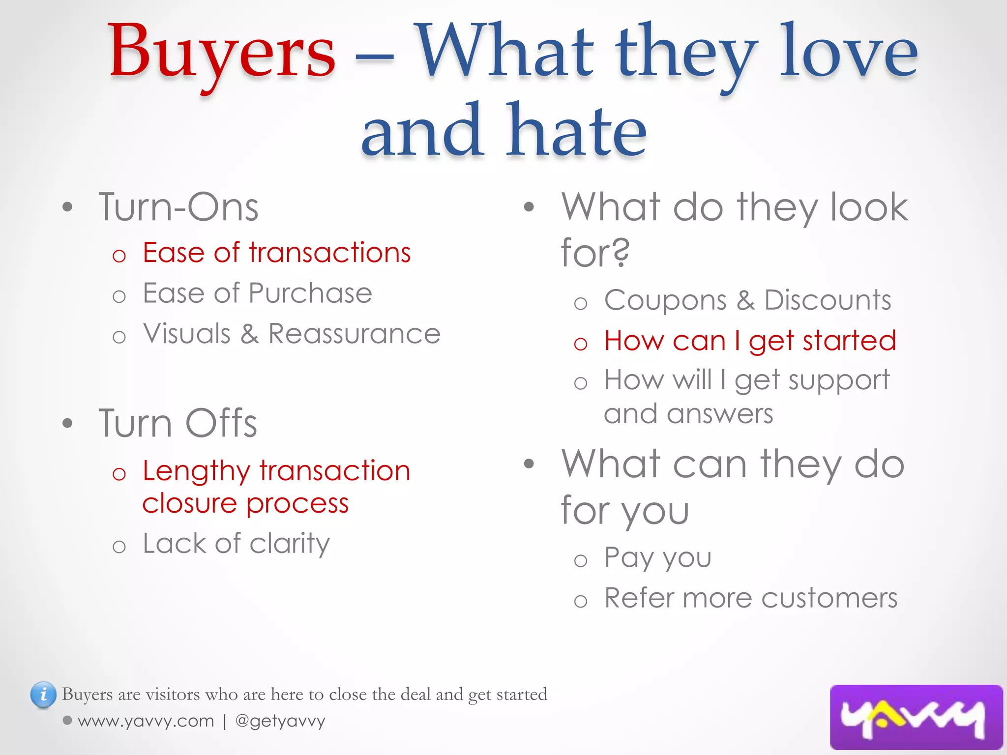  Buyers  –  What  they  love  
             and  hate	
•  Turn-Ons                                                   •  What do they look
      o  Ease of transactions                                    for?
      o  Ease of Purchase                                            o  Coupons & Discounts
      o  Visuals & Reassurance                                       o  How can I get started
                                                                     o  How will I get support
•  Turn Offs                                                            and answers

      o  Lengthy transaction                                  •  What can they do
         closure process                                         for you
      o  Lack of clarity                                             o  Pay you
                                                                     o  Refer more customers


Buyers are visitors who are here to close the deal and get started
  www.yavvy.com | @getyavvy
 