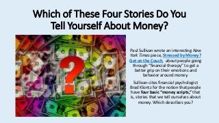 Which of These Four Stories Do You
Tell Yourself About Money?
Paul Sullivan wrote an interesting New
York Times piece, Stressed by Money?
Get on the Couch, about people going
through “financial therapy” to get a
better grip on their emotions and
behavior around money.
Sullivan cites financial psychologist
Brad Klontz for the notion that people
have four basic “money scripts,” that
is, stories that we tell ourselves about
money. Which describes you?
 