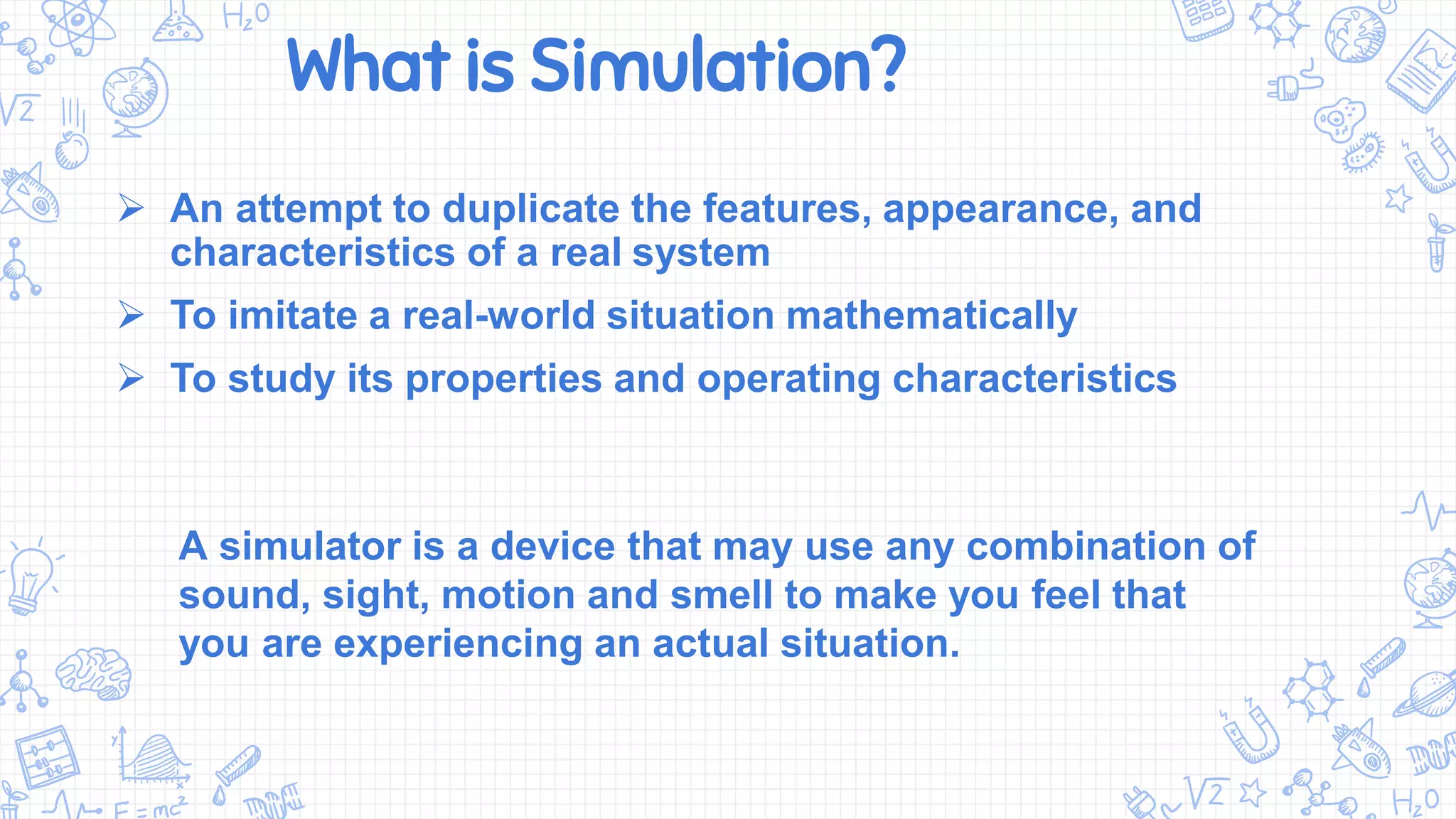 What is Simulation?
 An attempt to duplicate the features, appearance, and
characteristics of a real system
 To imitate a real-world situation mathematically
 To study its properties and operating characteristics
A simulator is a device that may use any combination of
sound, sight, motion and smell to make you feel that
you are experiencing an actual situation.
 