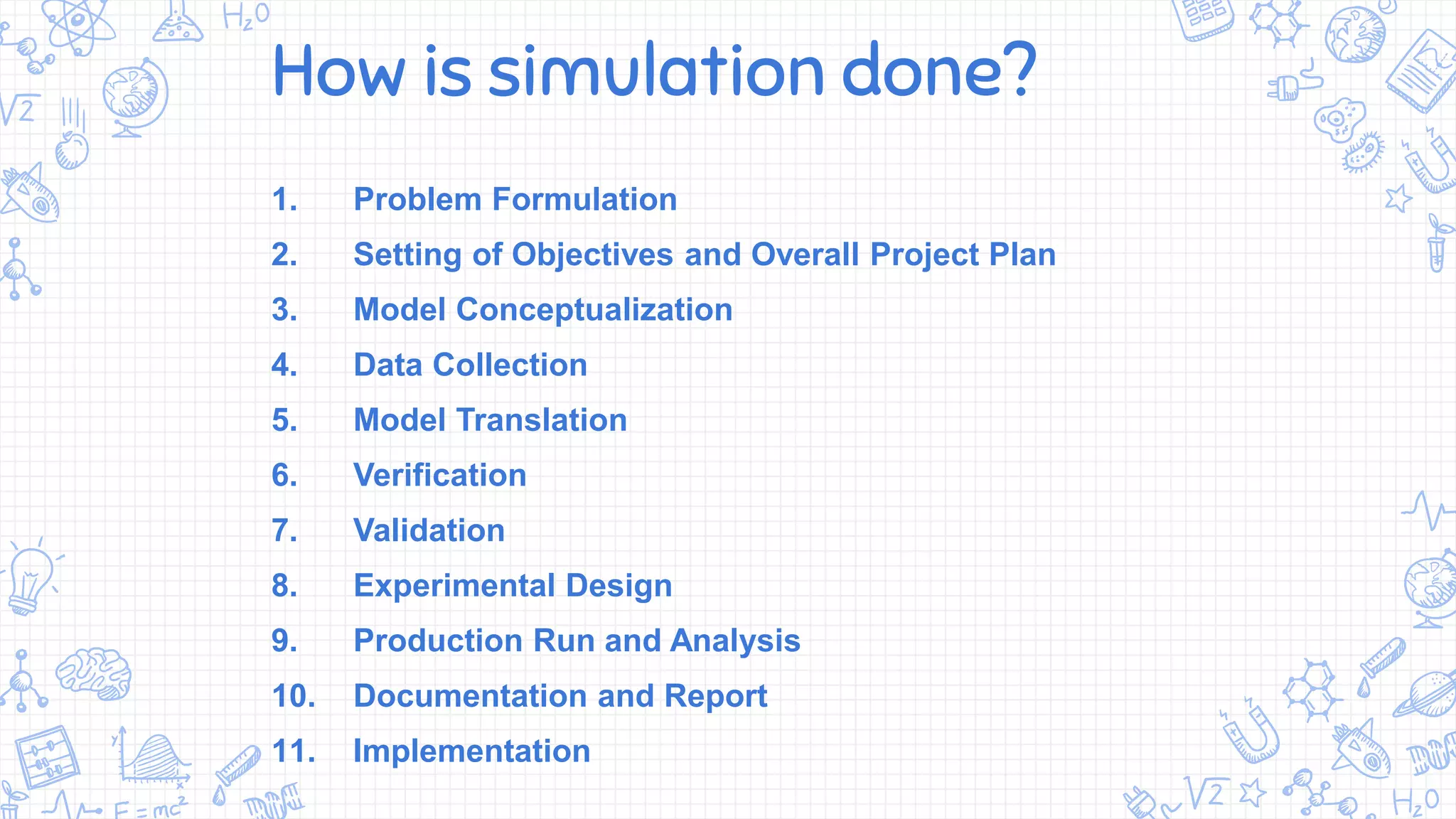 How is simulation done?
1. Problem Formulation
2. Setting of Objectives and Overall Project Plan
3. Model Conceptualization
4. Data Collection
5. Model Translation
6. Verification
7. Validation
8. Experimental Design
9. Production Run and Analysis
10. Documentation and Report
11. Implementation
 
