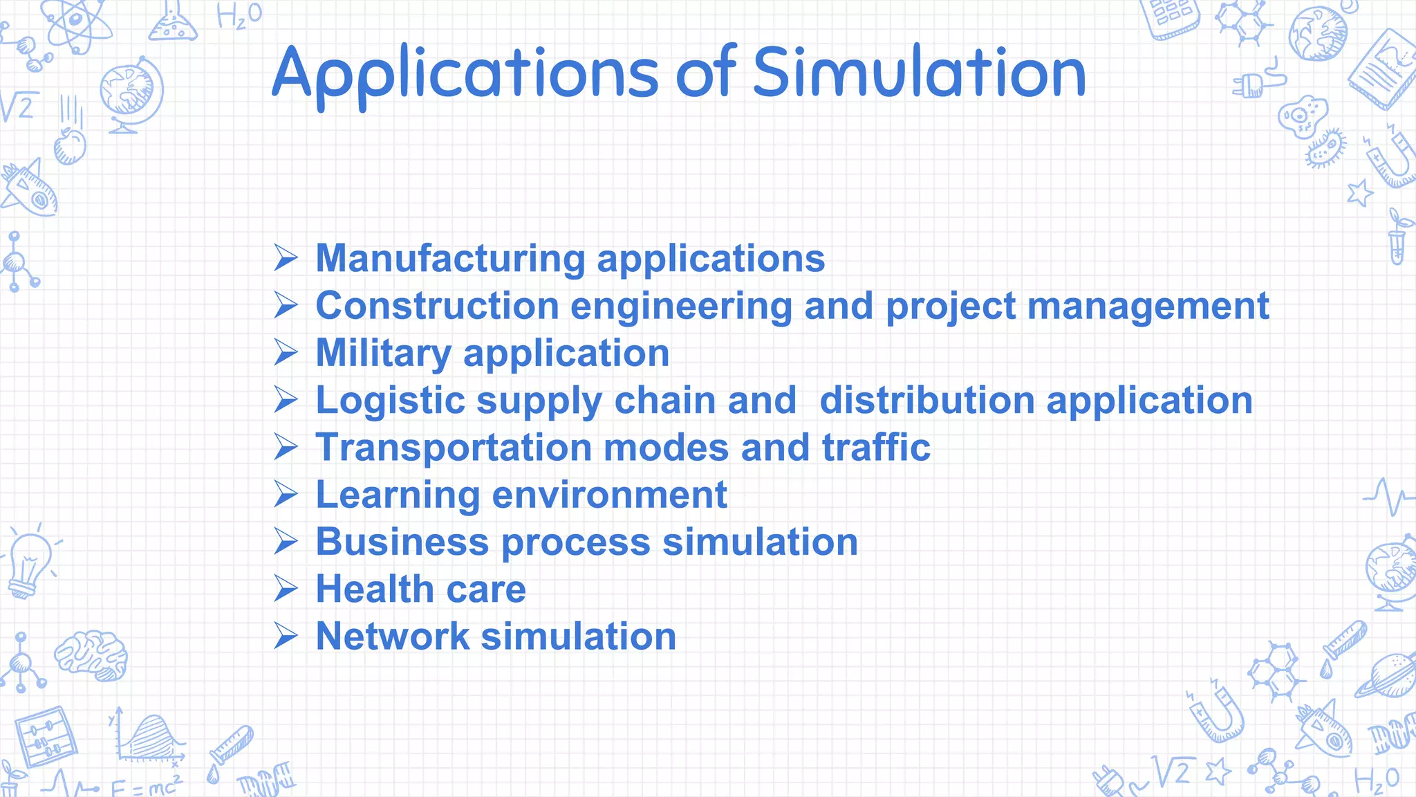 Applications of Simulation
 Manufacturing applications
 Construction engineering and project management
 Military application
 Logistic supply chain and distribution application
 Transportation modes and traffic
 Learning environment
 Business process simulation
 Health care
 Network simulation
 