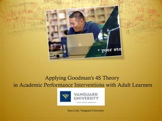 Applying Goodman’s 4S Theory
in Academic Performance Interventions with Adult Learners
Inna Link, Vanguard University
 