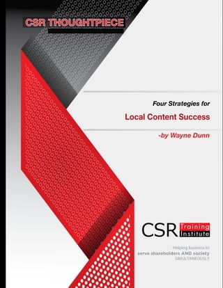 Helping business to
serve shareholders AND society
SIMULTANEOUSLY
Four Strategies for
Local Content Success
-by Wayne Dunn
www.csrtraininginstitute.com/knowledge-centre
 