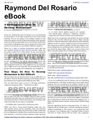 May 20th, 2013 Published by: raymonddlrsr
Created using Zinepal. Go online to create your own eBooks in PDF, ePub, Kindle and Mobipocket formats. 1
Raymond Del Rosario
eBook
4 Strategies On How To
Develop Momentum?
By Raymond on May 20th, 2013
If you are reading this post its because you are interesting
in learning how to develop momentum in your home based
business. You are not going to be reading a bunch of crap
instead its going to be lots of great information that’s going to
assist you with your past failures in your business. By the time
you are done reading this post you are going to learn four steps
on how to set success in a record time without a question.
There are 4 steps to develop momentum which will lead
you towards success in every area of your life. What you
are going to gain here is full control of your own financial
future. You are going to be able to become your own thinker
instead of someone telling you what to do. Now the most
important you are going to be able to become rich and have
unlimited amounts of funds. While your friends and family
are all watching T.V. you will be turning your dream into
reality. There is no longer going to be fear, indifference, and
discouragement inside you. The confidence in you is going to
rise as high as you ever expected. The rewards that you are
going to receive is going to be nothing like ever thought of.
Four Steps On How To Develop
Momentum Is Not Difficult
The four steps you are about to learn is not as difficult as we
all make it seem its all about learning and studying success. I
learned this from Napoleon Hill Thinking Grow Rich.
You can find these steps on how to develop persistence
outlined in Napoleon Hill’s – “Think & Grow Rich”
1.A definite purpose backed by burning desire
for its fulfillment.
You must have a purpose of doing things. What I mean is you
have to have your why. For example when you start a home
based business make sure you understand the reason why you
are joining a business. What is the purpose of you doing it and
what end results do you want to accomplish.
2.A definite plan, expressed in continuous action
When you start a home based business make sure you
take massive action and be consistant with your business
marketing platform. Many of us do not have a daily routine and
its so so important to do that if you want to become success in
your business. I can tell you from experience there has been
many network marketers which I observed and never did the
necessary plan of action to make money. Your goal is not to
fall in the 95% of people who fail in the network marketing
industry, its to be in the 5% instead.
3. A mind closed tightly against all negative
and discouraging influences, including negative
suggestions of relatives, friends and acquaintances.
Make sure if you are going to ask opinions do not go and ask
someone who is broke without any success. Many network
marketers make the mistake by asking their friends and family
opinions on how to start a business and to be honest that is
the wrong way to look for opinion. Its like you going to your
doctor asking him for nutritional advice which is not the way
you should be doing things. Make sure you get advice from
other successful people who are doing well in the industry.
4. A friendly alliance with one or more persons who
will encourage one to follow through with both plan
and purpose.
Always connect with another net workers. Start organizing a
mastermind group by helping each other and giving each other
ideas. This is how so many rich people network with others.
If you apply these strategies you are going to see lots of changes
in your life and business.
Follow these topics: Self Development
Tagged with: personal development
Filed under: Self Development
Like this post?Subscribe to my RSS feed and get loads more!
If you are reading this post its because you are interesting
in learning how to develop momentum in your home based
business. You are not going to be reading a bunch of crap
instead its going to be lots of great information that’s going to
assist you with your past failures in your business. By the [...]
Tags: personal development Del.icio.us Facebook Twe […]
EPX Immune-Learn What Works Today If you are reading
this post its because you are interesting in learning about epx
immune. EPX immune is a new product that is exclusively by
epx body. If you are not part of epx body I highly recommend
you to click here to learn more about the company. If [...]
Tags: EPX Body Review Del.icio.us Facebook TweetThis Digg
Stum […]
Network Marketing Review-Understand How To Select A
Company Many newbies join a network marketing company
without researching it. The reason I am writing this post
its because I was chatting with a Facebook friend of mine
who lives in India and he did not know why companies
 