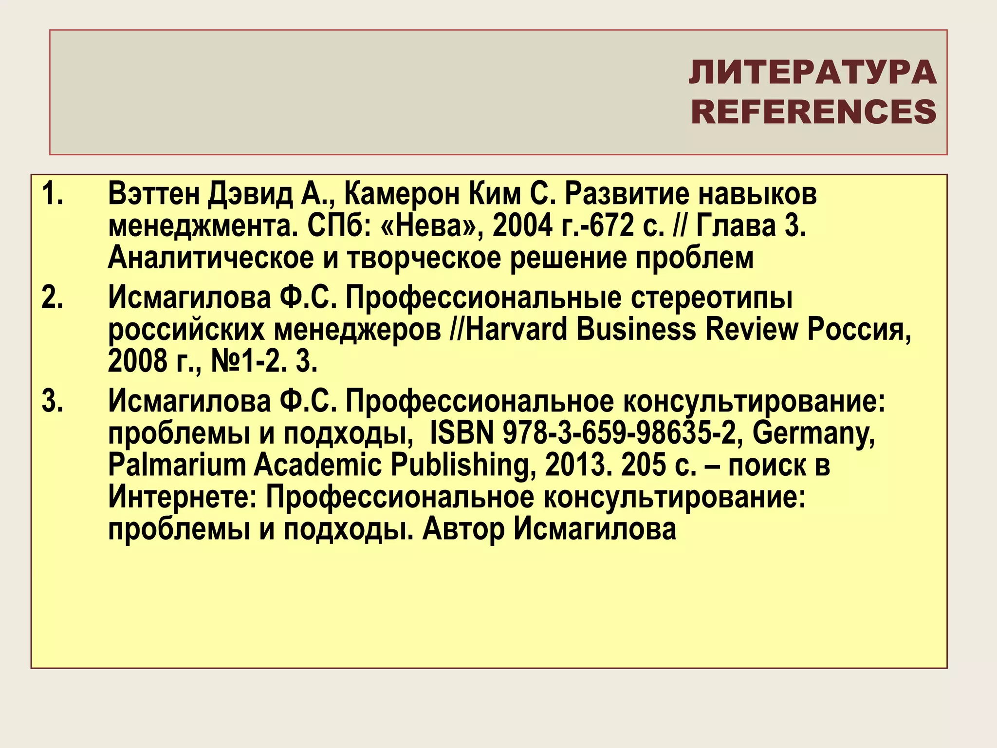 ЛИТЕРАТУРА
REFERENCES
1.
2.
3.

Вэттен Дэвид А., Камерон Ким С. Развитие навыков
менеджмента. СПб: «Нева», 2004 г.-672 с. // Глава 3.
Аналитическое и творческое решение проблем
Исмагилова Ф.С. Профессиональные стереотипы
российских менеджеров //Harvard Business Review Россия,
2008 г., №1-2. 3.
Исмагилова Ф.С. Профессиональное консультирование:
проблемы и подходы, ISBN 978-3-659-98635-2, Germany,
Palmarium Academic Publishing, 2013. 205 c. – поиск в
Интернете: Профессиональное консультирование:
проблемы и подходы. Автор Исмагилова

 