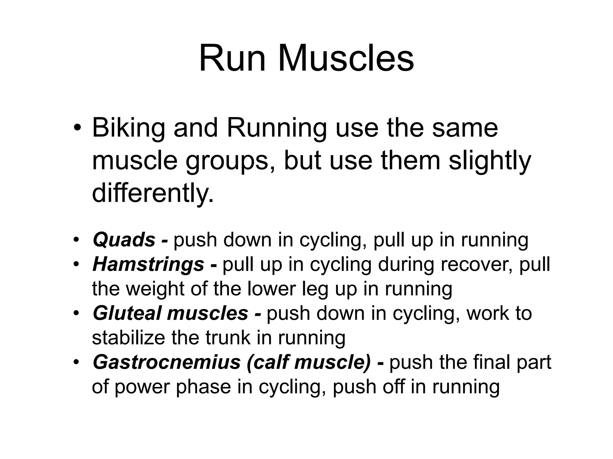Run Muscles
• Biking and Running use the same
muscle groups, but use them slightly
differently.
• Quads - push down in cycling, pull up in running
• Hamstrings - pull up in cycling during recover, pull
the weight of the lower leg up in running
• Gluteal muscles - push down in cycling, work to
stabilize the trunk in running
• Gastrocnemius (calf muscle) - push the final part
of power phase in cycling, push off in running
 