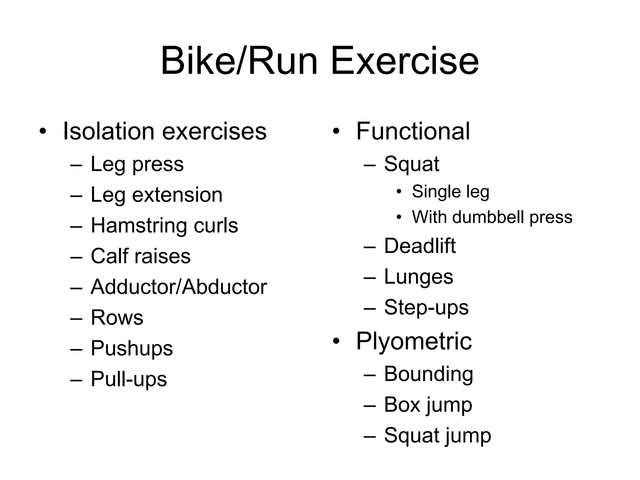 Bike/Run Exercise
• Isolation exercises
– Leg press
– Leg extension
– Hamstring curls
– Calf raises
– Adductor/Abductor
– Rows
– Pushups
– Pull-ups
• Functional
– Squat
• Single leg
• With dumbbell press
– Deadlift
– Lunges
– Step-ups
• Plyometric
– Bounding
– Box jump
– Squat jump
 