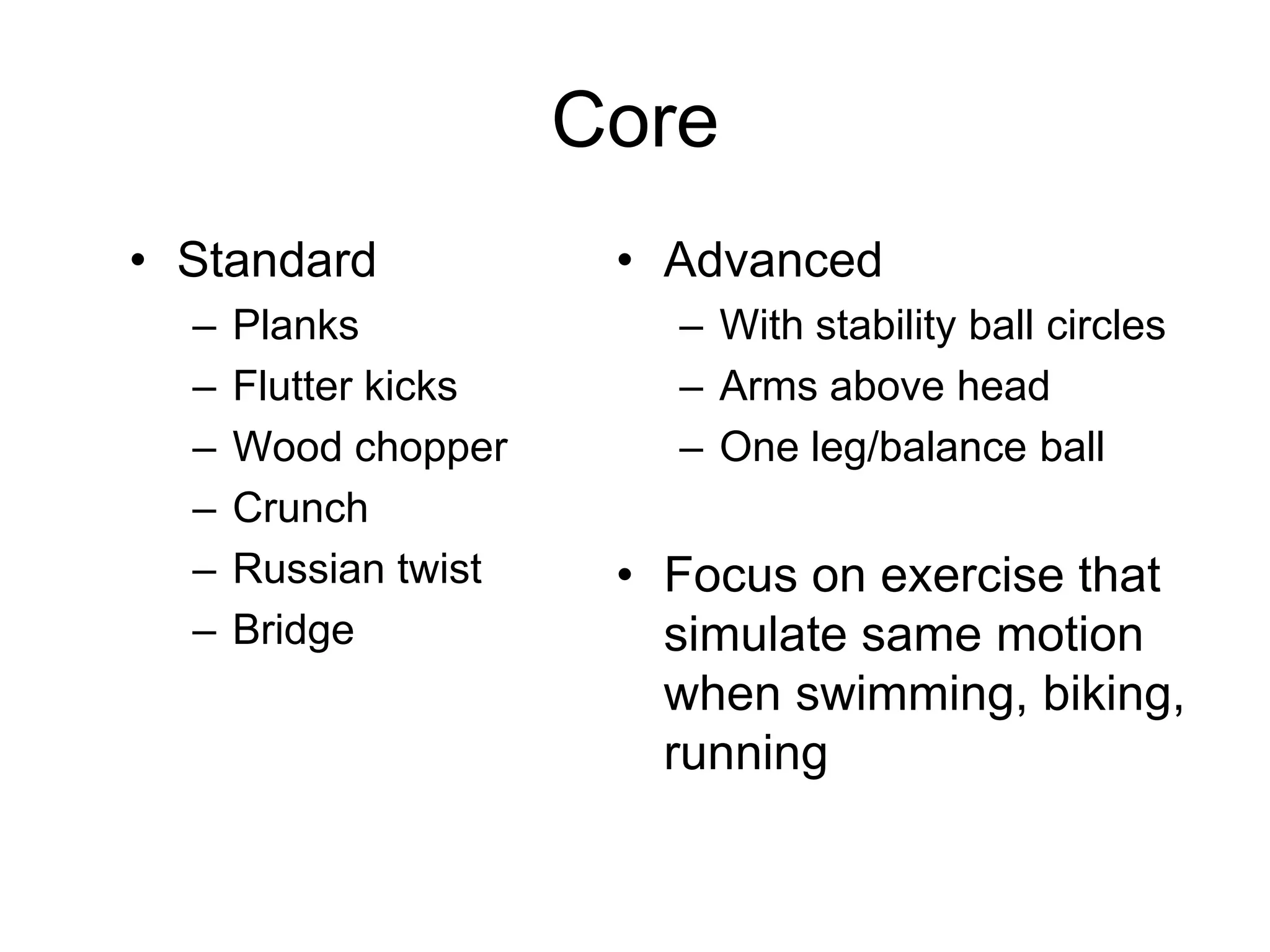 Core
• Standard
– Planks
– Flutter kicks
– Wood chopper
– Crunch
– Russian twist
– Bridge
• Advanced
– With stability ball circles
– Arms above head
– One leg/balance ball
• Focus on exercise that
simulate same motion
when swimming, biking,
running
 