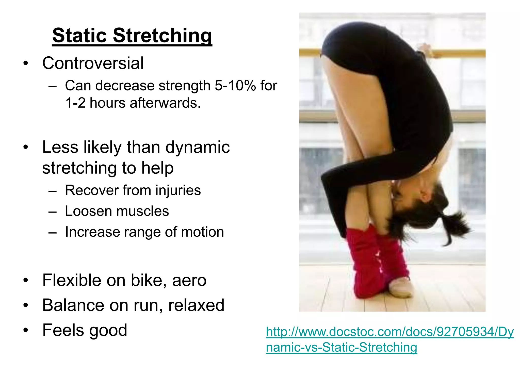 Static Stretching
• Controversial
– Can decrease strength 5-10% for
1-2 hours afterwards.
• Less likely than dynamic
stretching to help
– Recover from injuries
– Loosen muscles
– Increase range of motion
• Flexible on bike, aero
• Balance on run, relaxed
• Feels good http://www.docstoc.com/docs/92705934/Dy
namic-vs-Static-Stretching
 
