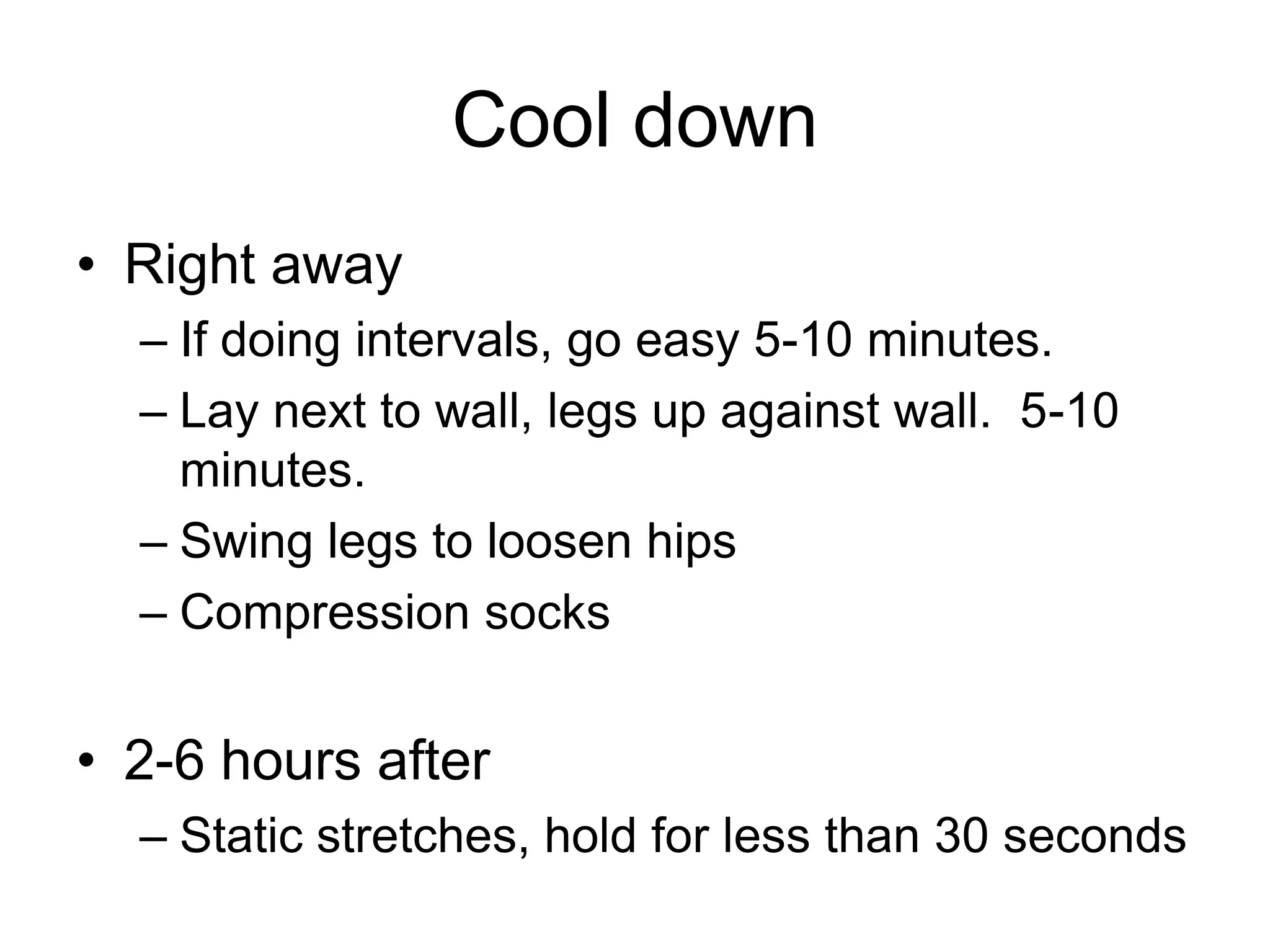 Cool down
• Right away
– If doing intervals, go easy 5-10 minutes.
– Lay next to wall, legs up against wall. 5-10
minutes.
– Swing legs to loosen hips
– Compression socks
• 2-6 hours after
– Static stretches, hold for less than 30 seconds
 