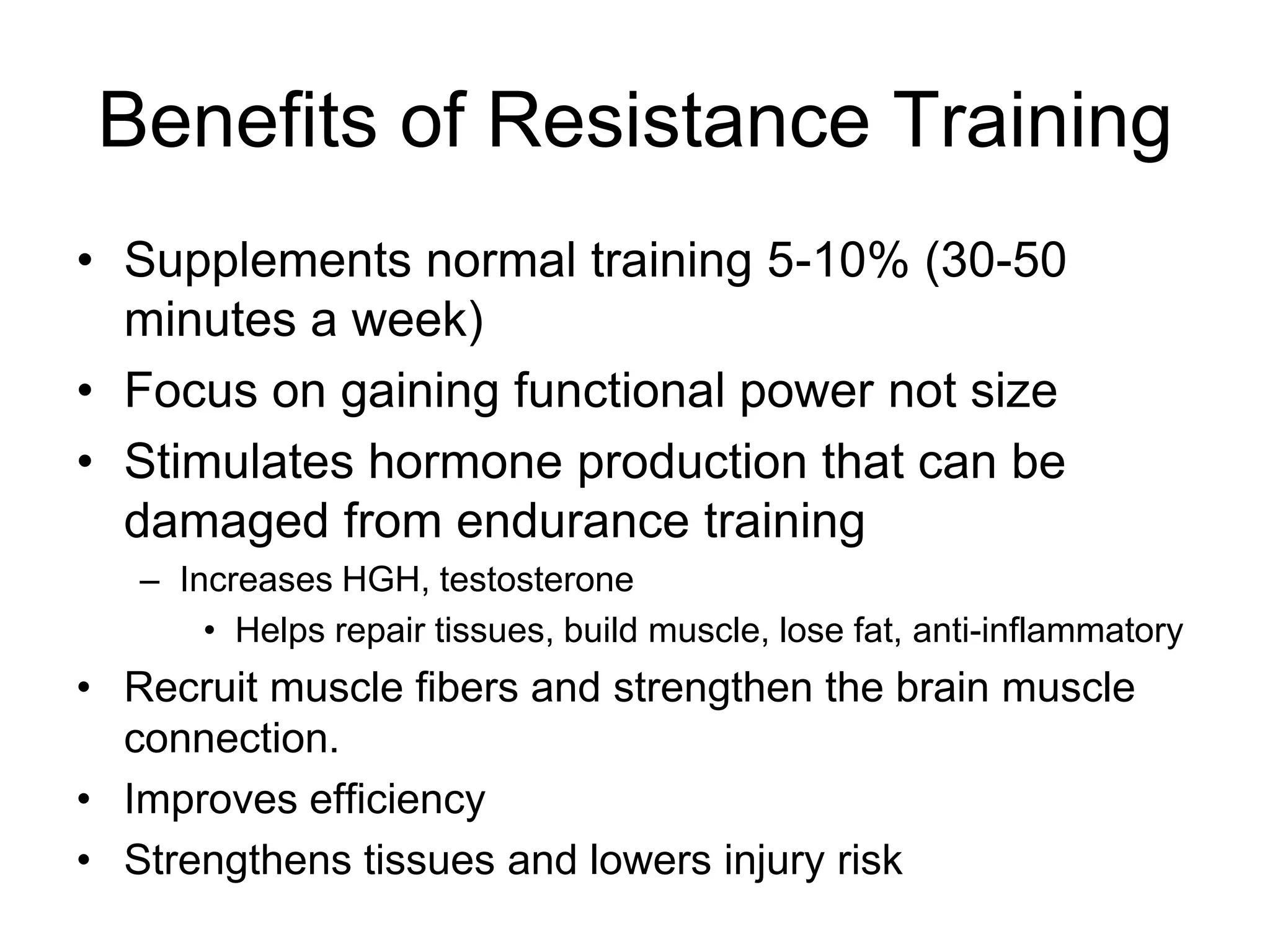 Benefits of Resistance Training
• Supplements normal training 5-10% (30-50
minutes a week)
• Focus on gaining functional power not size
• Stimulates hormone production that can be
damaged from endurance training
– Increases HGH, testosterone
• Helps repair tissues, build muscle, lose fat, anti-inflammatory
• Recruit muscle fibers and strengthen the brain muscle
connection.
• Improves efficiency
• Strengthens tissues and lowers injury risk
 